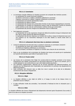 Guide de procédures relatives à l’urbanisme et à l’habitat destiné aux
gestionnaires locaux
PROCEDURES RELATIVES AU DOMAINE DE L’HABITAT
113
VII.3.1.3. Commission
 La commission chargée d’effectuer la réception provisoire est composée des membres suivants :
- Le représentant du conseil communal, président ;
- l'architecte communal ou à défaut, l'architecte préfectoral ou provincial ;
- l'ingénieur communal ou à défaut, l'ingénieur préfectoral ou provincial ;
- le représentant de l'autorité administrative locale ;
- le représentant de l’agence urbaine ;
- le représentant des services de la conservation foncière et des travaux topographiques concernés;
- le représentant du ministère de l’équipement lorsqu'il s'agit de lotissements riverains du domaine
public maritime ou des voies de communication routières autres que communales ;
- le représentant des services chargés de la distribution d'eau et d'électricité.
 Sont également convoqués :
- Le représentant de ou des organismes chargés des télécommunications lorsque le lotissement doit
être relié au réseau général des télécommunications ;
- le représentant des services régionaux du ministère de la culture, lorsque le lotissement peut avoir
une incidence sur les monuments historiques et les sites classés ou inscrits situés dans sa
proximité.
VII.3.1.4. Lotissement situé dans deux ou plusieurs communes
 Lorsque le lotissement est situé dans deux ou plusieurs communes, la commission comprend :
- Le représentant de chacun des conseils communaux intéressés ;
- l'architecte et l'ingénieur préfectoraux ou provinciaux ;
- et, le cas échéant, l'architecte et l'ingénieur en fonction dans chacune de ces communes.
 Dans ce cas, la présidence de la commission de réception des travaux est assurée par le représentant
de l'autorité administrative ayant délivré l'autorisation de lotir.
VII.3.1.5. Procès-verbal
 Les travaux de la commission font l’objet d’un procès-verbal de réception provisoire si les travaux
d'équipement sont réalisés conformément aux documents approuvés ou, dans le cas contraire, par un
constat attestant la non-conformité de ce qui a été réalisé auxdits documents ;
 Une vérification supplémentaire, effectuée par les services spécialisés des télécommunications, est
imposée pour les lotissements dont l'autorisation est subordonnée à la prévision des équipements de
télécommunications ;
 Cette vérification doit intervenir dans un délai d'un mois à compter de la date de la déclaration
d'achèvement des travaux d'équipement.
VII.3.2. Réception définitive
VII.3.2.1. Objet
 La réception définitive a pour objet de vérifier si, à l'usage, la voirie et les réseaux divers ne
présentent aucune malfaçon ;
 Si cette vérification révèle des anomalies, il est demandé à l'intéressé de faire le nécessaire pour y
remédier.
VII.3.2.2. Délai
La réception définitive des travaux d'équipement des lotissements intervient après l'écoulement d'une année à
partir de la date de la réception provisoire.
 