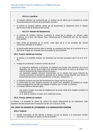 Guide de procédures relatives à l’urbanisme et à l’habitat destiné aux
gestionnaires locaux
PROCEDURES RELATIVES AU DOMAINE DE L’HABITAT
114
VII.3.2.3. Certificat
 La réception définitive est sanctionnée par un certificat qui est délivré par le président du conseil
communal après avis conforme de la commission susvisée ;
 le certificat de réception définitive atteste que les équipements du lotissement (voirie et réseaux
divers) sont en état de fonctionnement normal.
VII.3.2.4. Remise des équipements
 Le certificat de réception définitive conditionne la remise par le lotisseur, au domaine public
communal, de la voirie, des réseaux d'eau, d'assainissement et d'électricité ainsi que des espaces
libres plantés ;
 Cette remise est formalisée par un procès- verbal signé par le ou les présidents des conseils
communaux intéressés et le lotisseur ;
 Ce procès-verbal permet d'inscrire dans le sommier de consistance des biens de la commune et sur le
titre foncier original, les immeubles dont la propriété est ainsi transférée.
VII.4. Travaux réalisés par tranches
 Le lotisseur a la possibilité d’équiper son lotissement par tranches successives (art.37 de la loi n°25-
90) ;
 A l’appui de sa demande, le lotisseur est tenu de fournir :
- Un programme établissant un échéancier de réalisation des travaux, leur estimation ainsi que la
désignation des lots qui feront l'objet d'une demande d'autorisation de vente ou de location à la
suite de l'achèvement de chaque tranche de travaux ;
- une déclaration légalisée informant l'administration sur la manière dont seront financées les
tranches successives et précisant les garanties que le lotisseur compte présenter pour assurer le
financement des travaux (caution personnelle ou bancaire, nantissement …).
 La réception provisoire intervient dès l'achèvement de chaque tranche de travaux ;
 Le procès-verbal de cette réception provisoire est assorti d'une attestation du président du conseil
communal désignant les lots dont peut disposer le lotisseur pour la vente ou la location.
 La réception définitive intervient après :
- Une année à compter de la date de l'établissement du procès-verbal de la réception provisoire de
la dernière tranche ;
- un an après la réception provisoire de la totalité des travaux.
VII.5. Travaux réalisés par secteurs
Le lotisseur a la possibilité de réaliser par secteurs les travaux d'équipement de son lotissement. Cette
disposition doit être précisée dans l’autorisation de lotir (art.10 de la loi 25-90).
VIII. DEPOT DU DOSSIER DE LOTISSEMENT A LA CONSERVATION FONCIERE
VIII.1. Publicité
 Aussitôt l'autorisation de lotir délivrée, le lotisseur est tenu de déposer à la conservation foncière
concernée un exemplaire du dossier aux fins de publicité ;
 