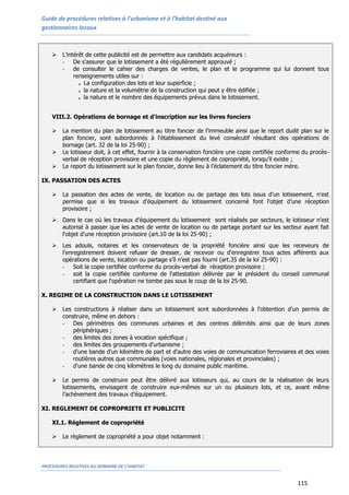 Guide de procédures relatives à l’urbanisme et à l’habitat destiné aux
gestionnaires locaux
PROCEDURES RELATIVES AU DOMAINE DE L’HABITAT
115
 L’intérêt de cette publicité est de permettre aux candidats acquéreurs :
- De s'assurer que le lotissement a été régulièrement approuvé ;
- de consulter le cahier des charges de ventes, le plan et le programme qui lui donnent tous
renseignements utiles sur :
o La configuration des lots et leur superficie ;
o la nature et la volumétrie de la construction qui peut y être édifiée ;
o la nature et le nombre des équipements prévus dans le lotissement.
VIII.2. Opérations de bornage et d'inscription sur les livres fonciers
 La mention du plan de lotissement au titre foncier de l'immeuble ainsi que le report dudit plan sur le
plan foncier, sont subordonnés à l'établissement du levé consécutif résultant des opérations de
bornage (art. 32 de la loi 25-90) ;
 Le lotisseur doit, à cet effet, fournir à la conservation foncière une copie certifiée conforme du procès-
verbal de réception provisoire et une copie du règlement de copropriété, lorsqu’il existe ;
 Le report du lotissement sur le plan foncier, donne lieu à l’éclatement du titre foncier mère.
IX. PASSATION DES ACTES
 La passation des actes de vente, de location ou de partage des lots issus d'un lotissement, n'est
permise que si les travaux d'équipement du lotissement concerné font l'objet d’une réception
provisoire ;
 Dans le cas où les travaux d'équipement du lotissement sont réalisés par secteurs, le lotisseur n’est
autorisé à passer que les actes de vente de location ou de partage portant sur les secteur ayant fait
l'objet d'une réception provisoire (art.10 de la loi 25-90) ;
 Les adouls, notaires et les conservateurs de la propriété foncière ainsi que les receveurs de
l'enregistrement doivent refuser de dresser, de recevoir ou d'enregistrer tous actes afférents aux
opérations de vente, location ou partage s’il n’est pas fourni (art.35 de la loi 25-90) :
- Soit la copie certifiée conforme du procès-verbal de réception provisoire ;
- soit la copie certifiée conforme de l'attestation délivrée par le président du conseil communal
certifiant que l'opération ne tombe pas sous le coup de la loi 25-90.
X. REGIME DE LA CONSTRUCTION DANS LE LOTISSEMENT
 Les constructions à réaliser dans un lotissement sont subordonnées à l'obtention d'un permis de
construire, même en dehors :
- Des périmètres des communes urbaines et des centres délimités ainsi que de leurs zones
périphériques ;
- des limites des zones à vocation spécifique ;
- des limites des groupements d'urbanisme ;
- d'une bande d'un kilomètre de part et d'autre des voies de communication ferroviaires et des voies
routières autres que communales (voies nationales, régionales et provinciales) ;
- d'une bande de cinq kilomètres le long du domaine public maritime.
 Le permis de construire peut être délivré aux lotisseurs qui, au cours de la réalisation de leurs
lotissements, envisagent de construire eux-mêmes sur un ou plusieurs lots, et ce, avant même
l’achèvement des travaux d’équipement.
XI. REGLEMENT DE COPROPRIETE ET PUBLICITE
XI.1. Règlement de copropriété
 Le règlement de copropriété a pour objet notamment :
 