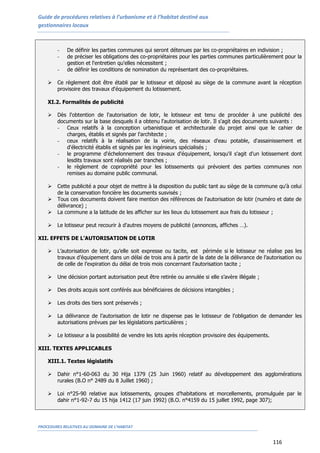 Guide de procédures relatives à l’urbanisme et à l’habitat destiné aux
gestionnaires locaux
PROCEDURES RELATIVES AU DOMAINE DE L’HABITAT
116
- De définir les parties communes qui seront détenues par les co-propriétaires en indivision ;
- de préciser les obligations des co-propriétaires pour les parties communes particulièrement pour la
gestion et l'entretien qu'elles nécessitent ;
- de définir les conditions de nomination du représentant des co-propriétaires.
 Ce règlement doit être établi par le lotisseur et déposé au siège de la commune avant la réception
provisoire des travaux d'équipement du lotissement.
XI.2. Formalités de publicité
 Dès l'obtention de l'autorisation de lotir, le lotisseur est tenu de procéder à une publicité des
documents sur la base desquels il a obtenu l'autorisation de lotir. Il s'agit des documents suivants :
- Ceux relatifs à la conception urbanistique et architecturale du projet ainsi que le cahier de
charges, établis et signés par l'architecte ;
- ceux relatifs à la réalisation de la voirie, des réseaux d'eau potable, d'assainissement et
d'électricité établis et signés par les ingénieurs spécialisés ;
- le programme d'échelonnement des travaux d'équipement, lorsqu'il s'agit d'un lotissement dont
lesdits travaux sont réalisés par tranches ;
- le règlement de copropriété pour les lotissements qui prévoient des parties communes non
remises au domaine public communal.
 Cette publicité a pour objet de mettre à la disposition du public tant au siège de la commune qu'à celui
de la conservation foncière les documents susvisés ;
 Tous ces documents doivent faire mention des références de l'autorisation de lotir (numéro et date de
délivrance) ;
 La commune a la latitude de les afficher sur les lieux du lotissement aux frais du lotisseur ;
 Le lotisseur peut recourir à d'autres moyens de publicité (annonces, affiches …).
XII. EFFETS DE L’AUTORISATION DE LOTIR
 L’autorisation de lotir, qu’elle soit expresse ou tacite, est périmée si le lotisseur ne réalise pas les
travaux d’équipement dans un délai de trois ans à partir de la date de la délivrance de l’autorisation ou
de celle de l’expiration du délai de trois mois concernant l’autorisation tacite ;
 Une décision portant autorisation peut être retirée ou annulée si elle s’avère illégale ;
 Des droits acquis sont conférés aux bénéficiaires de décisions intangibles ;
 Les droits des tiers sont préservés ;
 La délivrance de l’autorisation de lotir ne dispense pas le lotisseur de l’obligation de demander les
autorisations prévues par les législations particulières ;
 Le lotisseur a la possibilité de vendre les lots après réception provisoire des équipements.
XIII. TEXTES APPLICABLES
XIII.1. Textes législatifs
 Dahir n°1-60-063 du 30 Hija 1379 (25 Juin 1960) relatif au développement des agglomérations
rurales (B.O n° 2489 du 8 Juillet 1960) ;
 Loi n°25-90 relative aux lotissements, groupes d’habitations et morcellements, promulguée par le
dahir n°1-92-7 du 15 hija 1412 (17 juin 1992) (B.O. n°4159 du 15 juillet 1992, page 307);
 