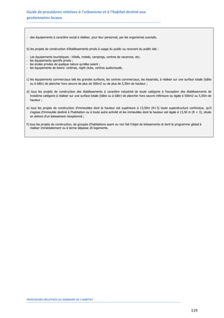 Guide de procédures relatives à l’urbanisme et à l’habitat destiné aux
gestionnaires locaux
PROCEDURES RELATIVES AU DOMAINE DE L’HABITAT
119
- des équipements à caractère social à réaliser, pour leur personnel, par les organismes susvisés.
b) les projets de construction d'établissements privés à usage du public ou recevant du public tels :
- Les équipements touristiques : hôtels, motels, campings, centres de vacances, etc;
- les équipements sportifs privés ;
- les écoles privées de quelque nature qu'elles soient ;
- les équipements de loisirs: cinémas, night clubs, centres audiovisuels.
c) les équipements commerciaux tels les grandes surfaces, les centres commerciaux, les kissariats, à réaliser sur une surface totale (bâtie
ou à bâtir) de plancher hors oeuvre de plus de 500m2 ou de plus de 5,50m de hauteur ;
d) tous les projets de construction des établissements à caractère industriel de toute catégorie à l'exception des établissements de
troisième catégorie à réaliser sur une surface totale (bâtie ou à bâtir) de plancher hors oeuvre inférieure ou égale à 500m2 ou 5,50m de
hauteur ;
e) tous les projets de construction d'immeubles dont la hauteur est supérieure à 13,50m (R+3) toute superstructure confondue, qu'il
s'agisse d'immeuble destiné à l’habitation ou à toute autre activité et les immeubles dont la hauteur est égale à 13,50 m (R + 3), situés
en dehors d’un lotissement réceptionné ;
f) tous les projets de construction, de groupes d'habitations ayant ou non fait l'objet de lotissements et dont le programme global à
réaliser immédiatement ou à terme dépasse 20 logements.
 