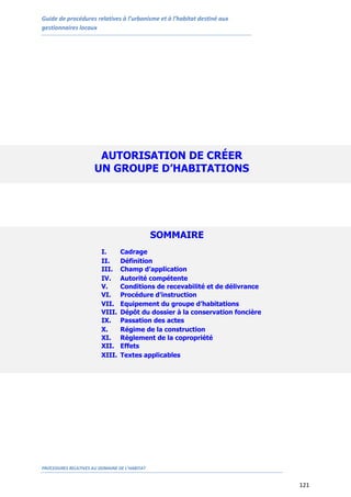Guide de procédures relatives à l’urbanisme et à l’habitat destiné aux
gestionnaires locaux
PROCEDURES RELATIVES AU DOMAINE DE L’HABITAT
121
AUTORISATION DE CRÉER
UN GROUPE D’HABITATIONS
SOMMAIRE
I. Cadrage
II. Définition
III. Champ d’application
IV. Autorité compétente
V. Conditions de recevabilité et de délivrance
VI. Procédure d’instruction
VII. Equipement du groupe d’habitations
VIII. Dépôt du dossier à la conservation foncière
IX. Passation des actes
X. Régime de la construction
XI. Règlement de la copropriété
XII. Effets
XIII. Textes applicables
 