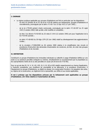 Guide de procédures relatives à l’urbanisme et à l’habitat destiné aux
gestionnaires locaux
PROCEDURES RELATIVES AU DOMAINE DE L’HABITAT
122
I. CADRAGE
 Le régime juridique applicable aux groupes d’habitations est fixé en particulier par les dispositions :
- Du titre III (articles 56 et 57) de la loi n°25-90 relative aux lotissements, groupes d’habitations et
morcellements, promulguée par le dahir n°1-92-7 du 15 hija 1412 (17 juin 1992) ;
- de la loi n°78-00 portant charte communale, promulguée par le dahir n°1-02-297 du 25 rajeb
1423 (3 octobre 2002) telle qu’elle a été modifiée et complétée ;
- du titre I du décret n°2-92-833 du 25 rebia II 1414 (12 octobre 1993) pris pour l’application de la
loi n°25-90 susvisée ;
- du dahir n°1-60-063 du 30 Hijja 1379 (25 Juin 1960) relatif au développement des agglomérations
rurales ;
- de la circulaire n°1500/2000 du 06 octobre 2000 relative à la simplification des circuits et
procédures d’instruction des demandes d’autorisation de construire, de lotir, de créer des groupes
d’habitations et de morceler.
II. DEFINITION
Constituent un groupe d'habitations les immeubles individuels ou collectifs à usage d'habitation édifiés sur une
seule ou sur plusieurs parcelles contiguës ou voisines, simultanément ou successivement par le propriétaire ou
les copropriétaires indivis de la ou des parcelles en cause (art.56 de la loi n°25-90).
Pour ce qui est des III, IV, V, VI, VII, VIII, IX, X, XI, XII et XIII relatifs respectivement au champ d’application,
à l’autorité compétente, aux conditions de recevabilité et de délivrance, à la procédure d’instruction, à
l’équipement du groupe d’habitations, au dépôt du dossier à la conservation foncière, à la passation des actes,
au régime de la construction, au règlement de la copropriété, aux effets et aux textes applicables.
Il est à préciser que les dispositions prévues par le lotissement sont applicables au groupe
d’habitations. (Cf. fiche relative à l’autorisation de lotir).
 