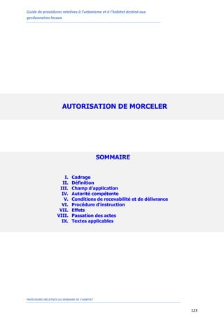Guide de procédures relatives à l’urbanisme et à l’habitat destiné aux
gestionnaires locaux
PROCEDURES RELATIVES AU DOMAINE DE L’HABITAT
123
AUTORISATION DE MORCELER
SOMMAIRE
I. Cadrage
II. Définition
III. Champ d’application
IV. Autorité compétente
V. Conditions de recevabilité et de délivrance
VI. Procédure d’instruction
VII. Effets
VIII. Passation des actes
IX. Textes applicables
 
