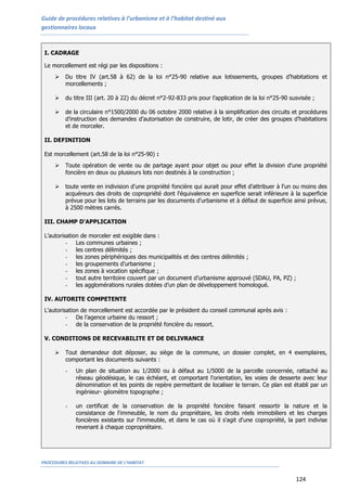 Guide de procédures relatives à l’urbanisme et à l’habitat destiné aux
gestionnaires locaux
PROCEDURES RELATIVES AU DOMAINE DE L’HABITAT
124
I. CADRAGE
Le morcellement est régi par les dispositions :
 Du titre IV (art.58 à 62) de la loi n°25-90 relative aux lotissements, groupes d’habitations et
morcellements ;
 du titre III (art. 20 à 22) du décret n°2-92-833 pris pour l’application de la loi n°25-90 susvisée ;
 de la circulaire n°1500/2000 du 06 octobre 2000 relative à la simplification des circuits et procédures
d’instruction des demandes d’autorisation de construire, de lotir, de créer des groupes d’habitations
et de morceler.
II. DEFINITION
Est morcellement (art.58 de la loi n°25-90) :
 Toute opération de vente ou de partage ayant pour objet ou pour effet la division d'une propriété
foncière en deux ou plusieurs lots non destinés à la construction ;
 toute vente en indivision d'une propriété foncière qui aurait pour effet d'attribuer à l'un ou moins des
acquéreurs des droits de copropriété dont l'équivalence en superficie serait inférieure à la superficie
prévue pour les lots de terrains par les documents d'urbanisme et à défaut de superficie ainsi prévue,
à 2500 mètres carrés.
III. CHAMP D'APPLICATION
L’autorisation de morceler est exigible dans :
- Les communes urbaines ;
- les centres délimités ;
- les zones périphériques des municipalités et des centres délimités ;
- les groupements d’urbanisme ;
- les zones à vocation spécifique ;
- tout autre territoire couvert par un document d’urbanisme approuvé (SDAU, PA, PZ) ;
- les agglomérations rurales dotées d’un plan de développement homologué.
IV. AUTORITE COMPETENTE
L'autorisation de morcellement est accordée par le président du conseil communal après avis :
- De l’agence urbaine du ressort ;
- de la conservation de la propriété foncière du ressort.
V. CONDITIONS DE RECEVABILITE ET DE DELIVRANCE
 Tout demandeur doit déposer, au siège de la commune, un dossier complet, en 4 exemplaires,
comportant les documents suivants :
- Un plan de situation au 1/2000 ou à défaut au 1/5000 de la parcelle concernée, rattaché au
réseau géodésique, le cas échéant, et comportant l'orientation, les voies de desserte avec leur
dénomination et les points de repère permettant de localiser le terrain. Ce plan est établi par un
ingénieur- géomètre topographe ;
- un certificat de la conservation de la propriété foncière faisant ressortir la nature et la
consistance de l'immeuble, le nom du propriétaire, les droits réels immobiliers et les charges
foncières existants sur l'immeuble, et dans le cas où il s'agit d'une copropriété, la part indivise
revenant à chaque copropriétaire.
 