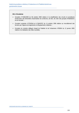 Guide de procédures relatives à l’urbanisme et à l’habitat destiné aux
gestionnaires locaux
PROCEDURES RELATIVES AU DOMAINE DE L’HABITAT
126
IX.3. Circulaires
 Circulaire n°1500/2000 du 06 octobre 2000 relative à la simplification des circuits et procédures
d’instruction des demandes d’autorisation de construire, de lotir, de créer des groupes d’habitations
et de morceler ;
 Circulaire conjointe n°270/DUA et n°18/ACFCC du 14 octobre 1996 relative au morcellement des
terrains par l’agence de logements et d’équipements militaires ;
 Circulaire du ministre délégué chargé de l’habitat et de l’urbanisme n°00364 du 12 janvier 2005
relative à la réalisation des villes nouvelles.
 