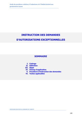 Guide de procédures relatives à l’urbanisme et à l’habitat destiné aux
gestionnaires locaux
PROCEDURES RELATIVES AU DOMAINE DE L’HABITAT
128
INSTRUCTION DES DEMANDES
D’AUTORISATIONS EXCEPTIONNELLES
SOMMAIRE
I. Cadrage
II. Définition
III. Objet
IV. Champ d’application
V. Procédure d’instruction des demandes
VI. Textes applicables
 