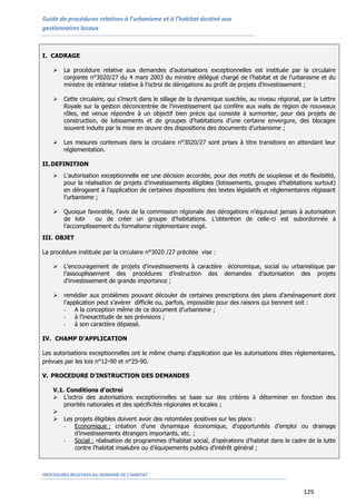 Guide de procédures relatives à l’urbanisme et à l’habitat destiné aux
gestionnaires locaux
PROCEDURES RELATIVES AU DOMAINE DE L’HABITAT
129
I. CADRAGE
 La procédure relative aux demandes d’autorisations exceptionnelles est instituée par la circulaire
conjointe n°3020/27 du 4 mars 2003 du ministre délégué chargé de l’habitat et de l’urbanisme et du
ministre de intérieur relative à l’octroi de dérogations au profit de projets d’investissement ;
 Cette circulaire, qui s’inscrit dans le sillage de la dynamique suscitée, au niveau régional, par la Lettre
Royale sur la gestion déconcentrée de l’investissement qui confère aux walis de région de nouveaux
rôles, est venue répondre à un objectif bien précis qui consiste à surmonter, pour des projets de
construction, de lotissements et de groupes d’habitations d’une certaine envergure, des blocages
souvent induits par la mise en œuvre des dispositions des documents d’urbanisme ;
 Les mesures contenues dans la circulaire n°3020/27 sont prises à titre transitoire en attendant leur
réglementation.
II.DEFINITION
 L’autorisation exceptionnelle est une décision accordée, pour des motifs de souplesse et de flexibilité,
pour la réalisation de projets d’investissements éligibles (lotissements, groupes d’habitations surtout)
en dérogeant à l’application de certaines dispositions des textes législatifs et réglementaires régissant
l’urbanisme ;
 Quoique favorable, l’avis de la commission régionale des dérogations n’équivaut jamais à autorisation
de lotir ou de créer un groupe d’habitations. L’obtention de celle-ci est subordonnée à
l’accomplissement du formalisme réglementaire exigé.
III. OBJET
La procédure instituée par la circulaire n°3020 /27 précitée vise :
 L'encouragement de projets d'investissements à caractère économique, social ou urbanistique par
l’assouplissement des procédures d’instruction des demandes d’autorisation des projets
d’investissement de grande importance ;
 remédier aux problèmes pouvant découler de certaines prescriptions des plans d’aménagement dont
l’application peut s’avérer difficile ou, parfois, impossible pour des raisons qui tiennent soit :
- A la conception même de ce document d’urbanisme ;
- à l’inexactitude de ses prévisions ;
- à son caractère dépassé.
IV. CHAMP D’APPLICATION
Les autorisations exceptionnelles ont le même champ d’application que les autorisations dites réglementaires,
prévues par les lois n°12-90 et n°25-90.
V. PROCEDURE D’INSTRUCTION DES DEMANDES
V.1. Conditions d’octroi
 L’octroi des autorisations exceptionnelles se base sur des critères à déterminer en fonction des
priorités nationales et des spécificités régionales et locales ;

 Les projets éligibles doivent avoir des retombées positives sur les plans :
- Economique : création d’une dynamique économique, d’opportunités d’emploi ou drainage
d’investissements étrangers importants, etc. ;
- Social : réalisation de programmes d’habitat social, d’opérations d’habitat dans le cadre de la lutte
contre l’habitat insalubre ou d’équipements publics d’intérêt général ;
 