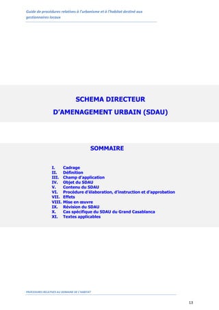 Guide de procédures relatives à l’urbanisme et à l’habitat destiné aux
gestionnaires locaux
PROCEDURES RELATIVES AU DOMAINE DE L’HABITAT
13
SOMMAIRE
I. Cadrage
II. Définition
III. Champ d’application
IV. Objet du SDAU
V. Contenu du SDAU
VI. Procédure d’élaboration, d’instruction et d’approbation
VII. Effets
VIII. Mise en œuvre
IX. Révision du SDAU
X. Cas spécifique du SDAU du Grand Casablanca
XI. Textes applicables
SCHEMA DIRECTEUR
D’AMENAGEMENT URBAIN (SDAU)
 