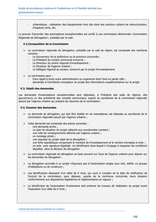 Guide de procédures relatives à l’urbanisme et à l’habitat destiné aux
gestionnaires locaux
PROCEDURES RELATIVES AU DOMAINE DE L’HABITAT
130
- urbanistique : réalisation des équipements hors site dans des secteurs urbains de restructuration,
d’espaces verts, etc.
Le pouvoir d’accorder des autorisations exceptionnelles est confié à une commission dénommée «Commission
Régionale de Dérogation», présidée par le wali.
V.2.Composition de la Commission
 La commission régionale de dérogation, présidée par le wali de région, est composée des membres
suivants :
- Le Gouverneur de la préfecture ou la province concernée ;
- Le Président du conseil communal concerné ;
- Le Directeur du centre régional d’investissement ;
- Le Directeur de l’agence urbaine ;
- Le Délégué régional du secteur concerné par le projet d’investissement.
 La commission peut :
- Faire appel à toute autre administration ou organisme dont l’avis lui parait utile ;
- demander à l’architecte concepteur du projet des informations supplémentaires sur le projet.
V.3. Dépôt des demandes
Les demandes d’autorisations exceptionnelles sont déposées, à l’initiative des walis de régions, des
gouverneurs ou des présidents des conseils communaux, auprès du secrétariat de la commission régionale
assuré par l’agence urbaine qui prépare les réunions de la commission.
V.4. Examen des demandes
 La demande de dérogation, qui doit être établie en six exemplaires, est déposée au secrétariat de la
commission régionale assuré par l’agence urbaine ;
 Cette demande est composée des pièces suivantes :
- Une demande écrite ;
- un plan de situation du projet rattaché aux coordonnées Lambert ;
- une note de renseignements délivrée par l’agence urbaine ;
- un montage photo ;
- une esquisse du projet objet de la dérogation ;
- une fiche signalétique comportant le montant de l’investissement et le nombre d’emplois à créer ;
- un acte avec signature légalisée du bénéficiaire dans lequel il s’engage à respecter les conditions
stipulées dans la décision de dérogation.
 La commission régionale de dérogation se base souvent sur l’avis de l’agence urbaine pour statuer sur
les demandes de dérogation ;
 La dérogation accordée à un projet n’équivaut pas à l’autorisation exigée pour lotir, édifier un groupe
d’habitations ou de construire ;
 Les bénéficiaires disposent d’un délai de 6 mois, qui court à compter de la date de notification de
l’accord de la commission, pour déposer, auprès de la commune concernée, leurs dossiers
conformément aux dispositions législatives et réglementaires en vigueur ;
 Le bénéficiaire de l’autorisation d’urbanisme doit entamer les travaux de réalisation du projet avant
l’expiration d’un délai de 6 mois ;
 