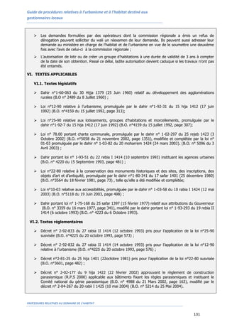 Guide de procédures relatives à l’urbanisme et à l’habitat destiné aux
gestionnaires locaux
PROCEDURES RELATIVES AU DOMAINE DE L’HABITAT
131
 Les demandes formulées par des opérateurs dont la commission régionale a émis un refus de
dérogation peuvent solliciter du wali un réexamen de leur demande. Ils peuvent aussi adresser leur
demande au ministère en charge de l’habitat et de l’urbanisme en vue de le soumettre une deuxième
fois avec l’avis de celui-ci à la commission régionale ;
 L’autorisation de lotir ou de créer un groupe d’habitations à une durée de validité de 3 ans à compter
de la date de son obtention. Passé ce délai, ladite autorisation devient caduque si les travaux n’ont pas
été entamés.
VI. TEXTES APPLICABLES
VI.1. Textes législatifs
 Dahir n°1-60-063 du 30 Hijja 1379 (25 Juin 1960) relatif au développement des agglomérations
rurales (B.O n° 2489 du 8 Juillet 1960) ;
 Loi n°12-90 relative à l’urbanisme, promulguée par le dahir n°1-92-31 du 15 hija 1412 (17 juin
1992) (B.O. n°4159 du 15 juillet 1992, page 313);
 Loi n°25-90 relative aux lotissements, groupes d’habitations et morcellements, promulguée par le
dahir n°1-92-7 du 15 hija 1412 (17 juin 1992) (B.O. n°4159 du 15 juillet 1992, page 307);
 Loi n° 78.00 portant charte communale, promulguée par le dahir n° 1-02-297 du 25 rejeb 1423 (3
Octobre 2002) (B.O. n°5058 du 21 novembre 2002, page 1351), modifiée et complétée par la loi n°
01-03 promulguée par le dahir n° 1-03-82 du 20 moharrem 1424 (24 mars 2003). (B.O. n° 5096 du 3
Avril 2003) ;
 Dahir portant loi n° 1-93-51 du 22 rebia I 1414 (10 septembre 1993) instituant les agences urbaines
(B.O. n° 4220 du 15 Septembre 1993, page 481) ;
 Loi n°22-80 relative à la conservation des monuments historiques et des sites, des inscriptions, des
objets d’art et d’antiquité, promulguée par le dahir n°1-80-341 du 17 safar 1401 (25 décembre 1980)
(B.O. n°3564 du 18 février 1981, page 73) , telle qu’elle a été modifiée et complétée;
 Loi n°10-03 relative aux accessibilités, promulguée par le dahir n° 1-03-58 du 10 rabia I 1424 (12 mai
2003) (B.O. n°5118 du 19 Juin 2003, page 498) ;
 Dahir portant loi n° 1-75-168 du 25 safar 1397 (15 février 1977) relatif aux attributions du Gouverneur
(B.O. n° 3359 du 16 mars 1977, page 341), modifié par le dahir portant loi n° 1-93-293 du 19 rebia II
1414 (6 octobre 1993) (B.O. n° 4223 du 6 Octobre 1993).
VI.2. Textes réglementaires
 Décret n° 2-92-833 du 27 rabia II 1414 (12 octobre 1993) pris pour l’application de la loi n°25-90
susvisée (B.O. n°4225 du 20 octobre 1993, page 573) ;
 Décret n° 2-92-832 du 27 rabia II 1414 (14 octobre 1993) pris pour l’application de la loi n°12-90
relative à l’urbanisme (B.O. n°4225 du 20 octobre 1993, page 576) ;
 Décret n°2-81-25 du 25 hija 1401 (22octobre 1981) pris pour l’application de la loi n°22-80 susvisée
(B.O. n°3601, page 482) ;
 Décret n° 2-02-177 du 9 hija 1422 (22 février 2002) approuvant le règlement de construction
parasismique (R.P.S 2000) applicable aux bâtiments fixant les règles parasismiques et instituant le
Comité national du génie parasismique (B.O. n° 4988 du 21 Mars 2002, page 163), modifié par le
décret n° 2-04-267 du 20 rabii I 1425 (10 mai 2004) (B.O. n° 5214 du 25 Mai 2004).
 