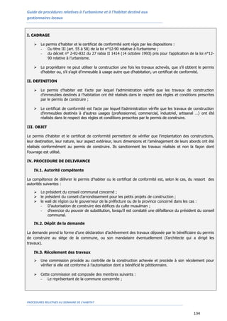 Guide de procédures relatives à l’urbanisme et à l’habitat destiné aux
gestionnaires locaux
PROCEDURES RELATIVES AU DOMAINE DE L’HABITAT
134
I. CADRAGE
 Le permis d’habiter et le certificat de conformité sont régis par les dispositions :
- Du titre III (art. 55 à 58) de la loi n°12-90 relative à l’urbanisme ;
- du décret n° 2-92-832 du 27 rabia II 1414 (14 octobre 1993) pris pour l’application de la loi n°12-
90 relative à l’urbanisme.
 Le propriétaire ne peut utiliser la construction une fois les travaux achevés, que s'il obtient le permis
d'habiter ou, s'il s'agit d'immeuble à usage autre que d'habitation, un certificat de conformité.
II. DEFINITION
 Le permis d’habiter est l’acte par lequel l’administration vérifie que les travaux de construction
d’immeubles destinés à l’habitation ont été réalisés dans le respect des règles et conditions prescrites
par le permis de construire ;
 Le certificat de conformité est l’acte par lequel l’administration vérifie que les travaux de construction
d’immeubles destinés à d’autres usages (professionnel, commercial, industriel, artisanal …) ont été
réalisés dans le respect des règles et conditions prescrites par le permis de construire.
III. OBJET
Le permis d’habiter et le certificat de conformité permettent de vérifier que l’implantation des constructions,
leur destination, leur nature, leur aspect extérieur, leurs dimensions et l’aménagement de leurs abords ont été
réalisés conformément au permis de construire. Ils sanctionnent les travaux réalisés et non la façon dont
l’ouvrage est utilisé.
IV. PROCEDURE DE DELIVRANCE
IV.1. Autorité compétente
La compétence de délivrer le permis d’habiter ou le certificat de conformité est, selon le cas, du ressort des
autorités suivantes :
 Le président du conseil communal concerné ;
 le président du conseil d'arrondissement pour les petits projets de construction ;
 le wali de région ou le gouverneur de la préfecture ou de la province concerné dans les cas :
- D’autorisation de construire des édifices du culte musulman ;
- d’exercice du pouvoir de substitution, lorsqu’il est constaté une défaillance du président du conseil
communal.
IV.2. Dépôt de la demande
La demande prend la forme d’une déclaration d’achèvement des travaux déposée par le bénéficiaire du permis
de construire au siège de la commune, ou son mandataire éventuellement (l’architecte qui a dirigé les
travaux).
IV.3. Récolement des travaux
 Une commission procède au contrôle de la construction achevée et procède à son récolement pour
vérifier si elle est conforme à l’autorisation dont a bénéficié le pétitionnaire.
 Cette commission est composée des membres suivants :
- Le représentant de la commune concernée ;
 