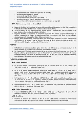 Guide de procédures relatives à l’urbanisme et à l’habitat destiné aux
gestionnaires locaux
PROCEDURES RELATIVES AU DOMAINE DE L’HABITAT
135
- le représentant de la préfecture ou province du ressort ;
- le représentant de l’agence urbaine ;
- le service de la protection civile ;
- les concessionnaires de services (ONE. ONEP ….) ;
- le ou les organismes chargés des télécommunications ;
- tout service extérieur concerné et ayant un avis important sur le projet.
IV.4. Délivrance du permis ou du certificat
 Le permis d’habiter ou le certificat de conformité doivent être délivrés dans un délai d’un mois suivant
la date de déclaration d’achèvement des travaux de la construction ;
 Si ces documents ne sont pas délivrés dans le délai prescrit, l’intéressé peut solliciter l’autorité locale
pour décider en lieu et place du président défaillant ;
 Le permis d'habiter ou le certificat de conformité ne peuvent être délivrés qu'après vérification par les
services compétents en matière de télécommunications, de l'existence des lignes de raccordement
nécessaires, avec le réseau général des télécommunications ;
 Lorsque, dans un lotissement, les constructions sont réalisées par le lotisseur lui-même conformément
aux dispositions de la loi n°25-90, le permis d'habiter et le certificat de conformité ne peuvent être
délivrés avant la réception provisoire dudit lotissement.
V. EFFETS
 L'affectation de toute construction qui a donné lieu à la délivrance du permis de construire et du
permis d'habiter ou du certificat de conformité, ne peut être changée ;
 Un changement d’affectation peut être autorisé par le président du conseil communal avec l’accord de
l’agence urbaine, après s’être assuré que ce changement est conforme avec la vocation du secteur
concerné et avec la conception de la construction et qu’il ne peut être cause de nuisance ni à l’égard
des habitants, ni des usagers des constructions avoisinantes.
VI. TEXTES APPLICABLES
VI.1. Textes législatifs
 Loi n°12-90 relative à l’urbanisme, promulguée par le dahir n°1-92-31 du 15 hija 1412 (17 juin
1992) (B.O. n°4159 du 15 juillet 1992, page 313);
 Loi n° 78.00 portant charte communale, promulguée par le dahir n° 1-02-297 du 25 rejeb 1423 (3
Octobre 2002) (B.O. n°5058 du 21 novembre 2002, page 1351), modifiée et complétée par la loi n°
01-03 promulguée par le dahir n° 1-03-82 du 20 moharrem 1424 (24 mars 2003). (B.O. n° 5096 du 3
Avril 2003) ;
 Dahir portant loi n° 1-75-168 du 25 safar 1397 (15 février 1977) relatif aux attributions du Gouverneur
(B.O. n° 3359 du 16 mars 1977, page 341), modifié par le dahir portant loi n° 1-93-293 du 19 rebia II
1414 (6 octobre 1993) (B.O. n° 4223 du 6 Octobre 1993) ;
 Dahir portant loi n°1-93-51 du 22 rabia I 1414 (10 septembre 1993) instituant les agences urbaines
(B.O. n°4220 du 15 septembre 1993, page 481).
VI.2. Textes réglementaires
 Décret n° 2-92-832 du 27 rabia II 1414 (14 octobre 1993) pris pour l’application de la loi n°12-90
relative à l’urbanisme (B.O. n°4225 du 20 octobre 1993, page 576) ;
VI.3. Circulaires
 Circulaire du ministère de l’intérieur n° 207 du 12 juin 1995 relative aux délais de délivrance des
autorisations de lotir, de construire, des permis d’habiter et des certificats de conformité.
 