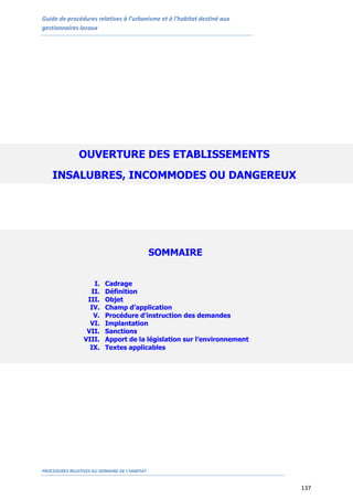 Guide de procédures relatives à l’urbanisme et à l’habitat destiné aux
gestionnaires locaux
PROCEDURES RELATIVES AU DOMAINE DE L’HABITAT
137
OUVERTURE DES ETABLISSEMENTS
INSALUBRES, INCOMMODES OU DANGEREUX
SOMMAIRE
I. Cadrage
II. Définition
III. Objet
IV. Champ d’application
V. Procédure d’instruction des demandes
VI. Implantation
VII. Sanctions
VIII. Apport de la législation sur l’environnement
IX. Textes applicables
 