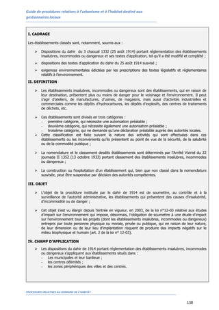 Guide de procédures relatives à l’urbanisme et à l’habitat destiné aux
gestionnaires locaux
PROCEDURES RELATIVES AU DOMAINE DE L’HABITAT
138
I. CADRAGE
Les établissements classés sont, notamment, soumis aux :
 Dispositions du dahir du 3 chaoual 1332 (25 août 1914) portant réglementation des établissements
insalubres, incommodes ou dangereux et ses textes d’application, tel qu’il a été modifié et complété ;
 dispositions des textes d’application du dahir du 25 août 1914 susvisé ;
 exigences environnementales édictées par les prescriptions des textes législatifs et réglementaires
relatifs à l’environnement.
II. DEFINITION
 Les établissements insalubres, incommodes ou dangereux sont des établissements, qui en raison de
leur destination, présentent plus ou moins de danger pour le voisinage et l’environnement. Il peut
s’agir d’ateliers, de manufactures, d’usines, de magasins, mais aussi d’activités industrielles et
commerciales comme les dépôts d’hydrocarbures, les dépôts d’explosifs, des centres de traitements
de déchets, etc.
 Ces établissements sont divisés en trois catégories :
- première catégorie, qui nécessite une autorisation préalable ;
- deuxième catégorie, qui nécessite également une autorisation préalable ;
- troisième catégorie, qui ne demande qu’une déclaration préalable auprès des autorités locales.
 Cette classification est faite suivant la nature des activités qui sont effectuées dans ces
établissements ou les inconvénients qu'ils présentent au point de vue de la sécurité, de la salubrité
ou de la commodité publique ;
 La nomenclature et le classement desdits établissements sont déterminés par l’Arrêté Viziriel du 22
joumada II 1352 (13 octobre 1933) portant classement des établissements insalubres, incommodes
ou dangereux ;
 La construction ou l'exploitation d'un établissement qui, bien que non classé dans la nomenclature
susvisée, peut être suspendue par décision des autorités compétentes.
III. OBJET
 L’objet de la procédure instituée par le dahir de 1914 est de soumettre, au contrôle et à la
surveillance de l'autorité administrative, les établissements qui présentent des causes d'insalubrité,
d'incommodité ou de danger ;
 Cet objet s’est vu élargir depuis l’entrée en vigueur, en 2003, de la loi n°12-03 relative aux études
d’impact sur l’environnement qui impose, désormais, l’obligation de soumettre à une étude d'impact
sur l'environnement tous les projets (dont les établissements insalubres, incommodes ou dangereux)
entrepris par toute personne physique ou morale, privée ou publique, qui en raison de leur nature,
de leur dimension ou de leur lieu d'implantation risquent de produire des impacts négatifs sur le
milieu biophysique et humain (art. 2 de la loi n° 12-03).
IV. CHAMP D’APPLICATION
 Les dispositions du dahir de 1914 portant réglementation des établissements insalubres, incommodes
ou dangereux s’appliquent aux établissements situés dans :
- Les municipales et leur banlieue ;
- les centres délimités ;
- les zones périphériques des villes et des centres.
 