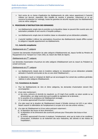 Guide de procédures relatives à l’urbanisme et à l’habitat destiné aux
gestionnaires locaux
PROCEDURES RELATIVES AU DOMAINE DE L’HABITAT
139
 Sont exclus de ce champ d’application les établissements de cette nature appartenant à l'autorité
militaire qui devront, cependant, être installés de manière à présenter, notamment en ce qui
concerne la protection du voisinage, toutes les garanties de sécurité requises pour les établissements
civils de même catégorie.
V. PROCEDURE D’INSTRUCTION DES DEMANDES
 Les établissements rangés dans la première ou la deuxième classe ne peuvent être ouverts sans une
autorisation préalable et sont soumis à l’enquête publique ;
 Les établissements rangés dans la troisième classe ne nécessitent qu’une déclaration préalable ;
 L’autorité habilitée à délivrer les autorisations d’ouverture des établissements classés diffère suivant
la catégorie à laquelle appartiennent ces établissements.
V.1. Autorité compétente
Etablissements de 1ère
catégorie
L’examen des demandes d’autorisation de cette catégorie d’établissements est, depuis l’arrêté du Ministre de
l’Equipement et du Transport du 5 mars 2002, du ressort des Walis de régions.
Etablissements de 2ème
catégorie
Les demandes d’autorisation d’ouverture de cette catégorie d’établissement sont du ressort du Président du
conseil communal.
Etablissements de 3ème
catégorie
 Les établissements classés dans la troisième catégorie ne nécessitent qu’une déclaration préalable
adressée à l’autorité communale du lieu où sera situé l'établissement ;
 Le dépositaire reçoit un récépissé de dépôt qui est accompagné d’un extrait des conditions générales
relatives à cette catégorie d’établissement.
V.2. Consistance du dossier
 Pour les établissements de 1ère et 2ème catégories, les demandes d'autorisation doivent être
accompagnées :
1) d'une note mentionnant :
a) les noms, prénoms et domicile du requérant, ou s'il s'agit d'une société, sa raison sociale ou sa
dénomination, son siège social ainsi que la qualité du signataire de la demande ;
b) le caractère et la consistance de l'établissement envisagé ;
c) le nombre approximatif d'ouvriers à employer.
2) d'un plan exact de la situation de l'établissement dressé à l'échelle minimum de 0,02 m par mètre,
faisant ressortir la délimitation de l'emplacement à occuper et le nom des artères voisines ;
3) d'un plan de l'établissement et d'une notice précisant notamment :
a) la disposition des locaux et leurs dimensions ;
b) la disposition et les dimensions des ouvertures prévues pour l'évacuation des locaux et leur
aération ;
c) le nombre approximatif d'ouvriers à employer; l'emplacement, ainsi que le mode et les conditions
d'évacuation, d'utilisation ou de traitement des eaux résiduaires, des déchets et des résidus de
l'exploitation ;
 