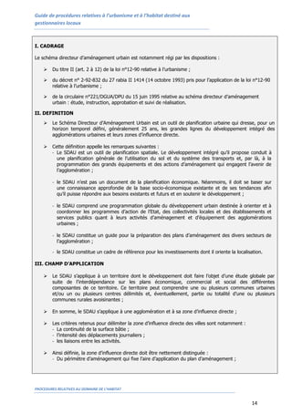 Guide de procédures relatives à l’urbanisme et à l’habitat destiné aux
gestionnaires locaux
PROCEDURES RELATIVES AU DOMAINE DE L’HABITAT
14
I. CADRAGE
Le schéma directeur d’aménagement urbain est notamment régi par les dispositions :
 Du titre II (art. 2 à 12) de la loi n°12-90 relative à l’urbanisme ;
 du décret n° 2-92-832 du 27 rabia II 1414 (14 octobre 1993) pris pour l’application de la loi n°12-90
relative à l’urbanisme ;
 de la circulaire n°221/DGUA/DPU du 15 juin 1995 relative au schéma directeur d’aménagement
urbain : étude, instruction, approbation et suivi de réalisation.
II. DEFINITION
 Le Schéma Directeur d’Aménagement Urbain est un outil de planification urbaine qui dresse, pour un
horizon temporel défini, généralement 25 ans, les grandes lignes du développement intégré des
agglomérations urbaines et leurs zones d’influence directe.
 Cette définition appelle les remarques suivantes :
- Le SDAU est un outil de planification spatiale. Le développement intégré qu’il propose conduit à
une planification générale de l’utilisation du sol et du système des transports et, par là, à la
programmation des grands équipements et des actions d’aménagement qui engagent l’avenir de
l’agglomération ;
- le SDAU n’est pas un document de la planification économique. Néanmoins, il doit se baser sur
une connaissance approfondie de la base socio-économique existante et de ses tendances afin
qu’il puisse répondre aux besoins existants et futurs et en soutenir le développement ;
- le SDAU comprend une programmation globale du développement urbain destinée à orienter et à
coordonner les programmes d’action de l’Etat, des collectivités locales et des établissements et
services publics quant à leurs activités d’aménagement et d’équipement des agglomérations
urbaines ;
- le SDAU constitue un guide pour la préparation des plans d’aménagement des divers secteurs de
l’agglomération ;
- le SDAU constitue un cadre de référence pour les investissements dont il oriente la localisation.
III. CHAMP D’APPLICATION
 Le SDAU s’applique à un territoire dont le développement doit faire l’objet d’une étude globale par
suite de l’interdépendance sur les plans économique, commercial et social des différentes
composantes de ce territoire. Ce territoire peut comprendre une ou plusieurs communes urbaines
et/ou un ou plusieurs centres délimités et, éventuellement, partie ou totalité d’une ou plusieurs
communes rurales avoisinantes ;
 En somme, le SDAU s’applique à une agglomération et à sa zone d’influence directe ;
 Les critères retenus pour délimiter la zone d’influence directe des villes sont notamment :
- La continuité de la surface bâtie ;
- l’intensité des déplacements journaliers ;
- les liaisons entre les activités.
 Ainsi définie, la zone d’influence directe doit être nettement distinguée :
- Du périmètre d’aménagement qui fixe l’aire d’application du plan d’aménagement ;
 