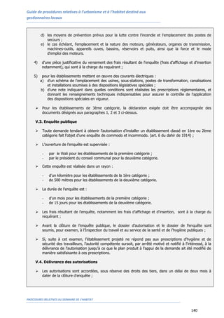 Guide de procédures relatives à l’urbanisme et à l’habitat destiné aux
gestionnaires locaux
PROCEDURES RELATIVES AU DOMAINE DE L’HABITAT
140
d) les moyens de prévention prévus pour la lutte contre l'incendie et l'emplacement des postes de
secours ;
e) le cas échéant, l'emplacement et la nature des moteurs, générateurs, organes de transmission,
machines-outils, appareils cuves, bassins, réservoirs et puits, ainsi que la force et le mode
d'emploi des moteurs.
4) d'une pièce justificative du versement des frais résultant de l'enquête (frais d'affichage et d'insertion
notamment), qui sont à la charge du requérant ;
5) pour les établissements mettant en œuvre des courants électriques :
a) d'un schéma de l'emplacement des usines, sous-stations, postes de transformation, canalisations
et installations soumises à des dispositions législatives spéciales ;
b) d'une note indiquant dans quelles conditions sont réalisées les prescriptions réglementaires, et
donnant les renseignements techniques indispensables pour assurer le contrôle de l'application
des dispositions spéciales en vigueur.
 Pour les établissements de 3ème catégorie, la déclaration exigée doit être accompagnée des
documents désignés aux paragraphes 1, 2 et 3 ci-dessus.
V.3. Enquête publique
 Toute demande tendant à obtenir l'autorisation d'installer un établissement classé en 1ère ou 2ème
catégorie fait l'objet d'une enquête de commodo et incommodo. (art. 6 du dahir de 1914) ;
 L’ouverture de l’enquête est supervisée :
- par le Wali pour les établissements de la première catégorie ;
- par le président du conseil communal pour la deuxième catégorie.
 Cette enquête est réalisée dans un rayon :
- d’un kilomètre pour les établissements de la 1ère catégorie ;
- de 500 mètres pour les établissements de la deuxième catégorie.
 La durée de l’enquête est :
- d’un mois pour les établissements de la première catégorie ;
- de 15 jours pour les établissements de la deuxième catégorie.
 Les frais résultant de l'enquête, notamment les frais d'affichage et d'insertion, sont à la charge du
requérant ;
 Avant la clôture de l’enquête publique, le dossier d’autorisation et le dossier de l’enquête sont
soumis, pour examen, à l’Inspection du travail et au service de la santé et de l’hygiène publiques ;
 Si, suite à cet examen, l'établissement projeté ne répond pas aux prescriptions d'hygiène et de
sécurité des travailleurs, l'autorité compétente sursoit, par arrêté motivé et notifié à l'intéressé, à la
délivrance de l'autorisation jusqu'à ce que le plan produit à l'appui de la demande ait été modifié de
manière satisfaisante à ces prescriptions.
V.4. Délivrance des autorisations
 Les autorisations sont accordées, sous réserve des droits des tiers, dans un délai de deux mois à
dater de la clôture d'enquête ;
 