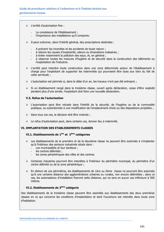 Guide de procédures relatives à l’urbanisme et à l’habitat destiné aux
gestionnaires locaux
PROCEDURES RELATIVES AU DOMAINE DE L’HABITAT
141
 L'arrêté d'autorisation fixe :
- La consistance de l'établissement ;
- l'importance des installations qu'il comporte.
 Il peut ordonner, dans l'intérêt général, des prescriptions destinées :
- A prévenir les incendies et les accidents de toute nature ;
- à réduire les causes d'insalubrité, odeurs ou émanations malsaines ;
- à éviter notamment la pollution des eaux, et, en général ;
- à observer toutes les mesures d'hygiène et de sécurité dans la construction des bâtiments ou
l'exploitation de l'industrie.
 L'arrêté peut interdire toute construction dans une zone déterminée autour de l'établissement à
charge pour l'exploitant de supporter les indemnités qui pourraient être dues aux tiers du fait de
cette servitude ;
 L'autorisation est périmée si, dans le délai d'un an, les travaux n'ont pas été entrepris ;
 Si un établissement rangé dans la troisième classe, ouvert après déclaration, cesse d'être exploité
pendant plus d'une année, l'exploitant doit faire une nouvelle déclaration.
V.5. Refus de l’autorisation
 L'autorisation peut être refusée dans l'intérêt de la sécurité, de l'hygiène ou de la commodité
publique, ou subordonnée à une modification de l'emplacement choisi ou des dispositions projetées ;
 Dans tous ces cas, la décision doit être motivée ;
 Le refus d'autorisation peut, dans certains cas, donner lieu à indemnité.
VI. IMPLANTATION DES ETABLISSEMENTS CLASSES
VI.1. Etablissements de 1ère
et 2ème
catégories
 Les établissements de la première et de la deuxième classe ne peuvent être autorisés à s’implanter
qu'à l'intérieur des secteurs industriels situés dans :
- Les municipalités et leur banlieue ;
- les centres délimités ;
- les zones périphériques des villes et des centres.
 Certaines industries pourront être interdites à l'intérieur du périmètre municipal, du périmètre d'un
centre délimité ou de la zone périphérique ;
 En dehors de ces périmètres, les établissements de 1ère ou 2ème classe ne pourront être autorisés
qu'à une certaine distance des agglomérations urbaines ou rurales, non encore délimitées ; dans ce
cas, les autorisations d'installation fixeront cette distance, qui ne sera en aucun cas inférieure à 500
mètres.
VI.2. Etablissements de 3ème
catégorie
Des établissements de la troisième classe peuvent être assimilés aux établissements des deux premières
classes en ce qui concerne les conditions d’implantation et dont l'ouverture est interdite dans toute zone
d'habitation.
 