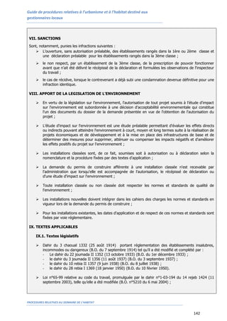 Guide de procédures relatives à l’urbanisme et à l’habitat destiné aux
gestionnaires locaux
PROCEDURES RELATIVES AU DOMAINE DE L’HABITAT
142
VII. SANCTIONS
Sont, notamment, punies les infractions suivantes :
 L’ouverture, sans autorisation préalable, des établissements rangés dans la 1ère ou 2ème classe et
une déclaration préalable pour les établissements rangés dans la 3ème classe ;
 le non respect, par un établissement de la 3ème classe, de la prescription de pouvoir fonctionner
avant que n'ait été délivré le récépissé de la déclaration et formulées les observations de l'inspecteur
du travail ;
 le cas de récidive, lorsque le contrevenant a déjà subi une condamnation devenue définitive pour une
infraction identique.
VIII. APPORT DE LA LEGISLATION DE L’ENVIRONNEMENT
 En vertu de la législation sur l’environnement, l'autorisation de tout projet soumis à l'étude d'impact
sur l'environnement est subordonnée à une décision d'acceptabilité environnementale qui constitue
l'un des documents du dossier de la demande présentée en vue de l'obtention de l'autorisation du
projet ;
 L’étude d'impact sur l'environnement est une étude préalable permettant d'évaluer les effets directs
ou indirects pouvant atteindre l'environnement à court, moyen et long termes suite à la réalisation de
projets économiques et de développement et à la mise en place des infrastructures de base et de
déterminer des mesures pour supprimer, atténuer ou compenser les impacts négatifs et d'améliorer
les effets positifs du projet sur l'environnement ;
 Les installations classées sont, de ce fait, soumises soit à autorisation ou à déclaration selon la
nomenclature et la procédure fixées par des textes d'application ;
 La demande du permis de construire afférente à une installation classée n'est recevable par
l'administration que lorsqu'elle est accompagnée de l'autorisation, le récépissé de déclaration ou
d'une étude d'impact sur l'environnement ;
 Toute installation classée ou non classée doit respecter les normes et standards de qualité de
l'environnement ;
 Les installations nouvelles doivent intégrer dans les cahiers des charges les normes et standards en
vigueur lors de la demande du permis de construire ;
 Pour les installations existantes, les dates d'application et de respect de ces normes et standards sont
fixées par voie réglementaire.
IX. TEXTES APPLICABLES
IX.1. Textes législatifs
 Dahir du 3 chaoual 1332 (25 août 1914) portant réglementation des établissements insalubres,
incommodes ou dangereux (B.O. du 7 septembre 1914) tel qu’il a été modifié et complété par :
- Le dahir du 22 joumada II 1352 (13 octobre 1933) (B.O. du 1er décembre 1933) ;
- le dahir du 3 joumada II 1356 (11 août 1937) (B.O. du 3 septembre 1937) ;
- le dahir du 10 rebia II 1357 (9 juin 1938) (B.O. du 8 juillet 1938) ;
- le dahir du 28 rebia I 1369 (18 janvier 1950) (B.O. du 10 février 1950).
 Loi n°65-99 relative au code du travail, promulguée par le dahir n°1-03-194 du 14 rejeb 1424 (11
septembre 2003), telle qu’elle a été modifiée (B.O. n°5210 du 6 mai 2004) ;
 
