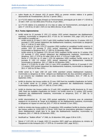 Guide de procédures relatives à l’urbanisme et à l’habitat destiné aux
gestionnaires locaux
PROCEDURES RELATIVES AU DOMAINE DE L’HABITAT
143
 Lettre Royale du 24 chaoual 1422 (9 janvier 2002) au premier ministre relative à la gestion
déconcentrée de l'investissement. (B.O du 17 janvier 2002) ;
 Loi n°12-03 relative aux études d'impact sur l'environnement, promulguée par le dahir n° 1-03-60 du
10 rabii I 1424 (12 mai 2003) (B.O.n°5118 du 19 juin 2003) ;
 Loi n°11-03 relative à la protection et à la mise en valeur de l'environnement, promulguée par le
dahir n° 1-03-59 du 10 rabii I 1424 (12 mai 2003) (B.O.du 19 juin 2003).
IX.2. Textes réglementaires
 Arrêté viziriel du 22 joumada II 1352 (13 octobre 1933) portant classement des établissements
insalubres, incommodes ou dangereux (B.O. n°1101 du 1er novembre 1933, page 1191) tel qu’il a
été modifié et complété par :
- Arrêté viziriel du 25 rebia II 1353 (7 août 1934) modifiant l'arrêté viziriel du 13 octobre 1933 (22
joumada II 1352) portant classement des établissements insalubres, incommodes ou dangereux
(B.O. n° 1140 du 31 Août 1934) ;
- Arrêté viziriel du 16 safar 1370 (27 novembre 1950) modifiant et complétant l'arrêté viziriel du 13
octobre 1933 (22 joumada II 1352) portant classement des établissements insalubres,
Incommodes ou dangereux (B.O. n° 1992 du 29 Décembre 1950) ;
- Arrêté viziriel du 24 chaabane 1373 (28 avril 1954) modifiant l'arrêté viziriel du 13 octobre 1933
(22 joumada II 1352) portant classement des établissements insalubres, incommodes ou
dangereux (B.O. n° 2179 du 30 Juillet 1954) et (B.O. n° 2176 du 9 Juillet 1954) ;
- Décret n° 2-59-1591 du 15 rebia I 1379 (18 septembre 1959) modifiant l'arrêté viziriel du 22
joumada II 1352 (13 octobre 1933) portant classement des établissements insalubres,
incommodes ou dangereux (B.O. n° 2460 du 18 Décembre 1959) ;
- Décret n° 2-72-643 du 16 safar 1394 (11 mars 1974) complétant l'arrêté du 22 joumada II 1352
(13 octobre 1933) portant classement des établissements insalubres, incommodes ou dangereux
(B.O. n° 3203 du 20 Mars 1974) ;
 Arrêté viziriel du 9 rejeb 1358 (25 août 1939) assimilant certains établissement insalubres,
incommodes ou dangereux de 3ème catégorie aux établissements des deux premières catégories en
ce qui concerne leur installation dans les zones réservées à l’habitation, (B.O. n° 1405 du 29
Septembre 1939) ;
 Arrêté du directeur des travaux publics du 25 mars 1949 fixant les modalités d'application de l'article
2 de l'arrêté viziriel du 13 octobre 1933 portant classement des établissements insalubres,
incommodes ou dangereux, (B.O. n° 1903 du 15 Avril 1949) ;
 Arrêté du directeur des travaux publics du 23 août 1952 complétant l'arrêté directorial du 25 mars
1949, fixant les modalités d'application de l'article 2 de l'arrêté viziriel du 13 octobre 1933 portant
classement des établissements insalubres, incommodes ou dangereux, (B.O. n° 2081 du 12
Septembre 1952) ;
 Arrêté interministériel du 20 mars 1959 portant application à l'ancienne zone de protectorat
espagnol et à la province de Tanger de la législation sur les établissements insalubres, incommodes
ou dangereux en vigueur en zone sud, (B.O. n° 2433 du Vendredi 12 Juin 1959) ;
 Arrêté du ministre des travaux publics du 25 septembre 1959 complétant l'arrêté du directeur général
des travaux publics du 12/02/1935 (12 février 1935) fixant les prescriptions générales à imposer à
divers établissements rangés dans la 3e classe des établissements insalubres, incommodes ou
dangereux, (B.O. n° 2460 du 18 Décembre 1959) ;
 Rectificatif au " Bulletin officiel " n° 2460, du 18 décembre 1959, pages 2138 et 2139 ;
 Décret n° 2-07-1291 du 4 kiaada 1428 (15 novembre 2007) relatif aux attributions du ministre de
l'équipement et des transports (B.O. n° 5579 du 19 novembre 2007, page 3615)) ;
 