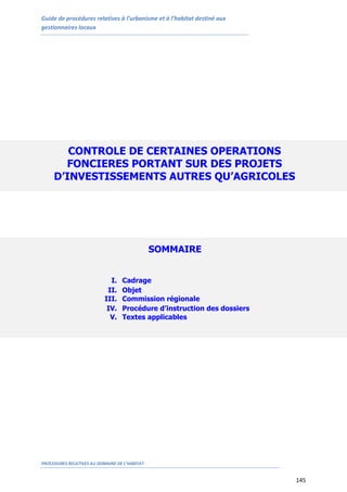 Guide de procédures relatives à l’urbanisme et à l’habitat destiné aux
gestionnaires locaux
PROCEDURES RELATIVES AU DOMAINE DE L’HABITAT
145
CONTROLE DE CERTAINES OPERATIONS
FONCIERES PORTANT SUR DES PROJETS
D’INVESTISSEMENTS AUTRES QU’AGRICOLES
SOMMAIRE
I. Cadrage
II. Objet
III. Commission régionale
IV. Procédure d’instruction des dossiers
V. Textes applicables
 