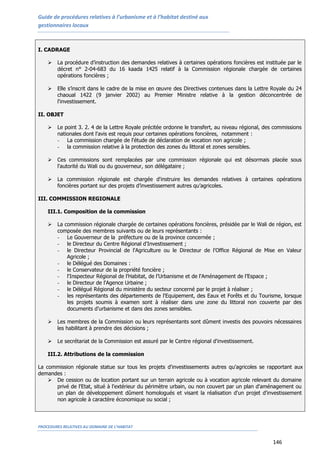 Guide de procédures relatives à l’urbanisme et à l’habitat destiné aux
gestionnaires locaux
PROCEDURES RELATIVES AU DOMAINE DE L’HABITAT
146
I. CADRAGE
 La procédure d’instruction des demandes relatives à certaines opérations foncières est instituée par le
décret n° 2-04-683 du 16 kaada 1425 relatif à la Commission régionale chargée de certaines
opérations foncières ;
 Elle s’inscrit dans le cadre de la mise en œuvre des Directives contenues dans la Lettre Royale du 24
chaoual 1422 (9 janvier 2002) au Premier Ministre relative à la gestion déconcentrée de
l'investissement.
II. OBJET
 Le point 3. 2. 4 de la Lettre Royale précitée ordonne le transfert, au niveau régional, des commissions
nationales dont l'avis est requis pour certaines opérations foncières, notamment :
- La commission chargée de l'étude de déclaration de vocation non agricole ;
- la commission relative à la protection des zones du littoral et zones sensibles.
 Ces commissions sont remplacées par une commission régionale qui est désormais placée sous
l'autorité du Wali ou du gouverneur, son délégataire ;
 La commission régionale est chargée d'instruire les demandes relatives à certaines opérations
foncières portant sur des projets d’investissement autres qu’agricoles.
III. COMMISSION REGIONALE
III.1. Composition de la commission
 La commission régionale chargée de certaines opérations foncières, présidée par le Wali de région, est
composée des membres suivants ou de leurs représentants :
- Le Gouverneur de la préfecture ou de la province concernée ;
- le Directeur du Centre Régional d'Investissement ;
- le Directeur Provincial de l'Agriculture ou le Directeur de l'Office Régional de Mise en Valeur
Agricole ;
- le Délégué des Domaines :
- le Conservateur de la propriété foncière ;
- l'Inspecteur Régional de l’Habitat, de l’Urbanisme et de l'Aménagement de l’Espace ;
- le Directeur de l'Agence Urbaine ;
- le Délégué Régional du ministère du secteur concerné par le projet à réaliser ;
- les représentants des départements de l'Equipement, des Eaux et Forêts et du Tourisme, lorsque
les projets soumis à examen sont à réaliser dans une zone du littoral non couverte par des
documents d’urbanisme et dans des zones sensibles.
 Les membres de la Commission ou leurs représentants sont dûment investis des pouvoirs nécessaires
les habilitant à prendre des décisions ;
 Le secrétariat de la Commission est assuré par le Centre régional d'investissement.
III.2. Attributions de la commission
La commission régionale statue sur tous les projets d'investissements autres qu'agricoles se rapportant aux
demandes :
 De cession ou de location portant sur un terrain agricole ou à vocation agricole relevant du domaine
privé de l'Etat, situé à l'extérieur du périmètre urbain, ou non couvert par un plan d'aménagement ou
un plan de développement dûment homologués et visant la réalisation d'un projet d'investissement
non agricole à caractère économique ou social ;
 