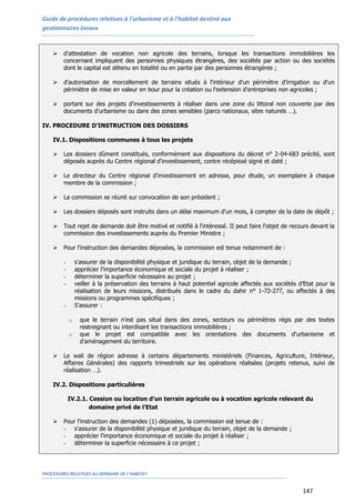 Guide de procédures relatives à l’urbanisme et à l’habitat destiné aux
gestionnaires locaux
PROCEDURES RELATIVES AU DOMAINE DE L’HABITAT
147
 d'attestation de vocation non agricole des terrains, lorsque les transactions immobilières les
concernant impliquent des personnes physiques étrangères, des sociétés par action ou des sociétés
dont le capital est détenu en totalité ou en partie par des personnes étrangères ;
 d'autorisation de morcellement de terrains situés à l'intérieur d'un périmètre d'irrigation ou d'un
périmètre de mise en valeur en bour pour la création ou l'extension d'entreprises non agricoles ;
 portant sur des projets d'investissements à réaliser dans une zone du littoral non couverte par des
documents d'urbanisme ou dans des zones sensibles (parcs nationaux, sites naturels …).
IV. PROCEDURE D’INSTRUCTION DES DOSSIERS
IV.1. Dispositions communes à tous les projets
 Les dossiers dûment constitués, conformément aux dispositions du décret n° 2-04-683 précité, sont
déposés auprès du Centre régional d'investissement, contre récépissé signé et daté ;
 Le directeur du Centre régional d'investissement en adresse, pour étude, un exemplaire à chaque
membre de la commission ;
 La commission se réunit sur convocation de son président ;
 Les dossiers déposés sont instruits dans un délai maximum d'un mois, à compter de la date de dépôt ;
 Tout rejet de demande doit être motivé et notifié à l'intéressé. II peut faire l'objet de recours devant la
commission des investissements auprès du Premier Ministre ;
 Pour l'instruction des demandes déposées, la commission est tenue notamment de :
- s'assurer de la disponibilité physique et juridique du terrain, objet de la demande ;
- apprécier l'importance économique et sociale du projet à réaliser ;
- déterminer la superficie nécessaire au projet ;
- veiller à la préservation des terrains à haut potentiel agricole affectés aux sociétés d’Etat pour la
réalisation de leurs missions, distribués dans le cadre du dahir n° 1-72-277, ou affectés à des
missions ou programmes spécifiques ;
- S'assurer :
o que le terrain n'est pas situé dans des zones, secteurs ou périmètres régis par des textes
restreignant ou interdisant les transactions immobilières ;
o que le projet est compatible avec les orientations des documents d'urbanisme et
d'aménagement du territoire.
 Le wali de région adresse à certains départements ministériels (Finances, Agriculture, Intérieur,
Affaires Générales) des rapports trimestriels sur les opérations réalisées (projets retenus, suivi de
réalisation …).
IV.2. Dispositions particulières
IV.2.1. Cession ou location d’un terrain agricole ou à vocation agricole relevant du
domaine privé de l'Etat
 Pour l'instruction des demandes (1) déposées, la commission est tenue de :
- s'assurer de la disponibilité physique et juridique du terrain, objet de la demande ;
- apprécier l'importance économique et sociale du projet à réaliser ;
- déterminer la superficie nécessaire à ce projet ;
 