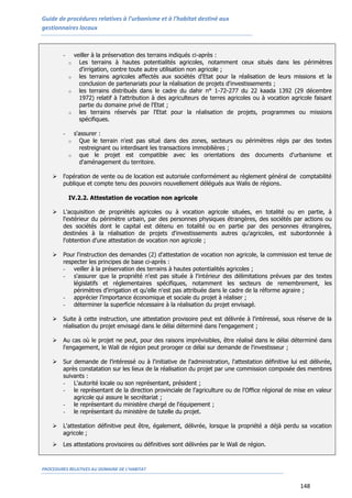 Guide de procédures relatives à l’urbanisme et à l’habitat destiné aux
gestionnaires locaux
PROCEDURES RELATIVES AU DOMAINE DE L’HABITAT
148
- veiller à la préservation des terrains indiqués ci-après :
o Les terrains à hautes potentialités agricoles, notamment ceux situés dans les périmètres
d'irrigation, contre toute autre utilisation non agricole ;
o les terrains agricoles affectés aux sociétés d'Etat pour la réalisation de leurs missions et la
conclusion de partenariats pour la réalisation de projets d'investissements ;
o les terrains distribués dans le cadre du dahir n° 1-72-277 du 22 kaada 1392 (29 décembre
1972) relatif à l'attribution à des agriculteurs de terres agricoles ou à vocation agricole faisant
partie du domaine privé de l'Etat ;
o les terrains réservés par l'Etat pour la réalisation de projets, programmes ou missions
spécifiques.
- s'assurer :
o Que le terrain n'est pas situé dans des zones, secteurs ou périmètres régis par des textes
restreignant ou interdisant les transactions immobilières ;
o que le projet est compatible avec les orientations des documents d'urbanisme et
d'aménagement du territoire.
 l'opération de vente ou de location est autorisée conformément au règlement général de comptabilité
publique et compte tenu des pouvoirs nouvellement délégués aux Walis de régions.
IV.2.2. Attestation de vocation non agricole
 L'acquisition de propriétés agricoles ou à vocation agricole situées, en totalité ou en partie, à
l'extérieur du périmètre urbain, par des personnes physiques étrangères, des sociétés par actions ou
des sociétés dont le capital est détenu en totalité ou en partie par des personnes étrangères,
destinées à la réalisation de projets d'investissements autres qu'agricoles, est subordonnée à
l'obtention d'une attestation de vocation non agricole ;
 Pour l'instruction des demandes (2) d'attestation de vocation non agricole, la commission est tenue de
respecter les principes de base ci-après :
- veiller à la préservation des terrains à hautes potentialités agricoles ;
- s'assurer que la propriété n'est pas située à l'intérieur des délimitations prévues par des textes
législatifs et réglementaires spécifiques, notamment les secteurs de remembrement, les
périmètres d'irrigation et qu'elle n'est pas attribuée dans le cadre de la réforme agraire ;
- apprécier l'importance économique et sociale du projet à réaliser ;
- déterminer la superficie nécessaire à la réalisation du projet envisagé.
 Suite à cette instruction, une attestation provisoire peut est délivrée à l'intéressé, sous réserve de la
réalisation du projet envisagé dans le délai déterminé dans l'engagement ;
 Au cas où le projet ne peut, pour des raisons imprévisibles, être réalisé dans le délai déterminé dans
l'engagement, le Wali de région peut proroger ce délai sur demande de l'investisseur ;
 Sur demande de l’intéressé ou à l'initiative de l'administration, l'attestation définitive lui est délivrée,
après constatation sur les lieux de la réalisation du projet par une commission composée des membres
suivants :
- L'autorité locale ou son représentant, président ;
- le représentant de la direction provinciale de l'agriculture ou de l'Office régional de mise en valeur
agricole qui assure le secrétariat ;
- le représentant du ministère chargé de l'équipement ;
- le représentant du ministère de tutelle du projet.
 L'attestation définitive peut être, également, délivrée, lorsque la propriété a déjà perdu sa vocation
agricole ;
 Les attestations provisoires ou définitives sont délivrées par le Wali de région.
 