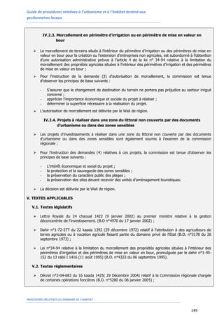 Guide de procédures relatives à l’urbanisme et à l’habitat destiné aux
gestionnaires locaux
PROCEDURES RELATIVES AU DOMAINE DE L’HABITAT
149
IV.2.3. Morcellement en périmètre d'irrigation ou en périmètre de mise en valeur en
bour
 Le morcellement de terrains situés à l’intérieur du périmètre d’irrigation ou des périmètres de mise en
valeur en bour pour la création ou l'extension d'entreprises non agricoles, est subordonné à l’obtention
d’une autorisation administrative prévue à l’article 4 de la loi n° 34-94 relative à la limitation du
morcellement des propriétés agricoles situées à l'intérieur des périmètres d'irrigation et des périmètres
de mise en valeur en bour ;
 Pour l'instruction de la demande (3) d'autorisation de morcellement, la commission est tenue
d'observer les principes de base suivants :
- S'assurer que le changement de destination du terrain ne portera pas préjudice au secteur irrigué
concerné ;
- apprécier l'importance économique et sociale du projet à réaliser ;
- déterminer la superficie nécessaire à la réalisation du projet.
 L'autorisation de morcellement est délivrée par le Wali de région.
IV.2.4. Projets à réaliser dans une zone du littoral non couverte par des documents
d'urbanisme ou dans des zones sensibles
 Les projets d'investissements à réaliser dans une zone du littoral non couverte par des documents
d'urbanisme ou dans des zones sensibles sont également soumis à l'examen de la commission
régionale ;
 Pour l’instruction des demandes (4) relatives à ces projets, la commission est tenue d'observer les
principes de base suivants :
- L'intérêt économique et social du projet ;
- la protection et la sauvegarde des zones sensibles ;
- la préservation du caractère public des plages ;
- la préservation des sites devant recevoir des unités d'aménagement touristiques.
 La décision est délivrée par le Wali de région.
V. TEXTES APPLICABLES
V.1. Textes législatifs
 Lettre Royale du 24 chaoual 1422 (9 janvier 2002) au premier ministre relative à la gestion
déconcentrée de l'investissement. (B.O n°4970 du 17 janvier 2002) ;
 Dahir n°1-72-277 du 22 kaada 1392 (29 décembre 1972) relatif à l'attribution à des agriculteurs de
terres agricoles ou à vocation agricole faisant partie du domaine privé de l'Etat (B.O. n°3178 du 26
septembre 1973) ;
 Loi n°34-94 relative à la limitation du morcellement des propriétés agricoles situées à l'intérieur des
périmètres d'irrigation et des périmètres de mise en valeur en bour, promulguée par le dahir n°1-95-
152 du 13 rabii I 1416 (11 août 1995) (B.O. n°4323 du 06 septembre 1995).
V.2. Textes réglementaires
 Décret n°2-04-683 du 16 kaada 1425( 29 Décembre 2004) relatif à la Commission régionale chargée
de certaines opérations foncières (B.O. n°5280 du 06 janvier 2005) ;
 
