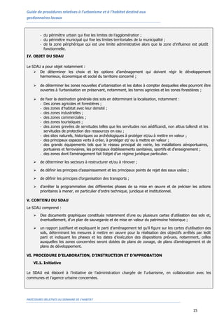 Guide de procédures relatives à l’urbanisme et à l’habitat destiné aux
gestionnaires locaux
PROCEDURES RELATIVES AU DOMAINE DE L’HABITAT
15
- du périmètre urbain qui fixe les limites de l’agglomération ;
- du périmètre municipal qui fixe les limites territoriales de la municipalité ;
- de la zone périphérique qui est une limite administrative alors que la zone d’influence est plutôt
fonctionnelle.
IV. OBJET DU SDAU
Le SDAU a pour objet notamment :
 De déterminer les choix et les options d’aménagement qui doivent régir le développement
harmonieux, économique et social du territoire concerné ;
 de déterminer les zones nouvelles d’urbanisation et les dates à compter desquelles elles pourront être
ouvertes à l’urbanisation en préservant, notamment, les terres agricoles et les zones forestières ;
 de fixer la destination générale des sols en déterminant la localisation, notamment :
- Des zones agricoles et forestières ;
- des zones d’habitat avec leur densité ;
- des zones industrielles ;
- des zones commerciales ;
- des zones touristiques ;
- des zones grevées de servitudes telles que les servitudes non aédificandi, non altius tollendi et les
servitudes de protection des ressources en eau ;
- des sites naturels, historiques ou archéologiques à protéger et/ou à mettre en valeur ;
- des principaux espaces verts à créer, à protéger et/ ou à mettre en valeur ;
- des grands équipements tels que le réseau principal de voirie, les installations aéroportuaires,
portuaires et ferroviaires, les principaux établissements sanitaires, sportifs et d’enseignement ;
- des zones dont l’aménagement fait l’objet d’un régime juridique particulier.
 de déterminer les secteurs à restructurer et/ou à rénover ;
 de définir les principes d’assainissement et les principaux points de rejet des eaux usées ;
 de définir les principes d’organisation des transports ;
 d’arrêter la programmation des différentes phases de sa mise en œuvre et de préciser les actions
prioritaires à mener, en particulier d’ordre technique, juridique et institutionnel.
V. CONTENU DU SDAU
Le SDAU comprend :
 Des documents graphiques constitués notamment d’une ou plusieurs cartes d’utilisation des sols et,
éventuellement, d’un plan de sauvegarde et de mise en valeur du patrimoine historique ;
 un rapport justifiant et expliquant le parti d’aménagement tel qu’il figure sur les cartes d’utilisation des
sols, déterminant les mesures à mettre en œuvre pour la réalisation des objectifs arrêtés par ledit
parti et indiquant les phases et les dates d’exécution des dispositions prévues, notamment, celles
auxquelles les zones concernées seront dotées de plans de zonage, de plans d’aménagement et de
plans de développement.
VI. PROCEDURE D’ELABORATION, D’INSTRUCTION ET D’APPROBATION
VI.1. Initiative
Le SDAU est élaboré à l’initiative de l’administration chargée de l’urbanisme, en collaboration avec les
communes et l’agence urbaine concernées.
 