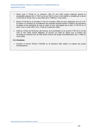 Guide de procédures relatives à l’urbanisme et à l’habitat destiné aux
gestionnaires locaux
PROCEDURES RELATIVES AU DOMAINE DE L’HABITAT
150
 Décret royal n° 330-66 du 10 moharrem 1387 (21 avril 1967) portant règlement général de
comptabilité publique (B.O. n° 2843 du 26 avril 1967), tel qu'il a été modifié et complété par le décret
n°2-02-185 du 20 hija 1422 (5 mars 2002) (B.O. n°4984 du 7 mars 2002) ;
 Décret n°2-94-590 du 22 joumada II 1416 (16 novembre 1995) pris pour l’application de la loi n°34-
94 relative à la limitation du morcellement des propriétés agricoles situées à l'intérieur des périmètres
d'irrigation et des périmètres de mise en valeur en bour, promulguée par le dahir n°1-95-152 du 13
rabii I 1416 (11 août 1995) ( B.O. n°4336 du 6 décembre 1995);
 Arrêté du ministre de l'économie, des finances, de la privatisation et du tourisme n°367-02 du 20 hija
1422 (5 mars 2002) portant délégation de pouvoirs aux Walis de régions pour la location des
immeubles du domaine privé de l'Etat devant recevoir des projets d'investissements (B.O. n°4984 du
7mars 2002).
V.3. Circulaires
 Circulaire du Premier Ministre n°20/2002 du 26 décembre 2002 relative à la gestion des projets
d’investissement.
 