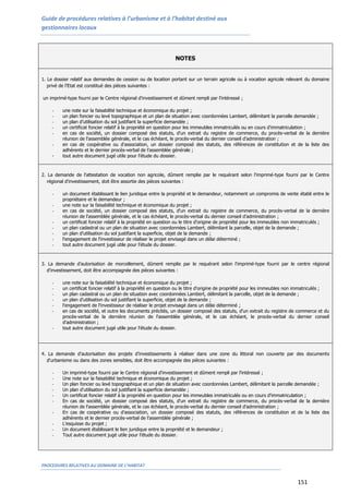 Guide de procédures relatives à l’urbanisme et à l’habitat destiné aux
gestionnaires locaux
PROCEDURES RELATIVES AU DOMAINE DE L’HABITAT
151
NOTES
1. Le dossier relatif aux demandes de cession ou de location portant sur un terrain agricole ou à vocation agricole relevant du domaine
privé de l'Etat est constitué des pièces suivantes :
un imprimé-type fourni par le Centre régional d'investissement et dûment rempli par l'intéressé ;
- une note sur la faisabilité technique et économique du projet ;
- un plan foncier ou levé topographique et un plan de situation avec coordonnées Lambert, délimitant la parcelle demandée ;
- un plan d'utilisation du sol justifiant la superficie demandée ;
- un certificat foncier relatif à la propriété en question pour les immeubles immatriculés ou en cours d'immatriculation ;
- en cas de société, un dossier composé des statuts, d'un extrait du registre de commerce, du procès-verbal de la dernière
réunion de l'assemblée générale, et le cas échéant, le procès-verbal du dernier conseil d'administration ;
- en cas de coopérative ou d'association, un dossier composé des statuts, des références de constitution et de la liste des
adhérents et le dernier procès-verbal de l'assemblée générale ;
- tout autre document jugé utile pour l'étude du dossier.
2. La demande de l'attestation de vocation non agricole, dûment remplie par le requérant selon l'imprimé-type fourni par le Centre
régional d'investissement, doit être assortie des pièces suivantes :
- un document établissant le lien juridique entre la propriété et le demandeur, notamment un compromis de vente établi entre le
propriétaire et le demandeur ;
- une note sur la faisabilité technique et économique du projet ;
- en cas de société, un dossier composé des statuts, d'un extrait du registre de commerce, du procès-verbal de la dernière
réunion de l'assemblée générale, et le cas échéant, le procès-verbal du dernier conseil d'administration ;
- un certificat foncier relatif à la propriété en question ou le titre d'origine de propriété pour les immeubles non immatriculés ;
- un plan cadastral ou un plan de situation avec coordonnées Lambert, délimitant la parcelle, objet de la demande ;
- un plan d'utilisation du sol justifiant la superficie, objet de la demande ;
- l'engagement de l'investisseur de réaliser le projet envisagé dans un délai déterminé ;
- tout autre document jugé utile pour l'étude du dossier.
3. La demande d'autorisation de morcellement, dûment remplie par le requérant selon l'imprimé-type fourni par le centre régional
d'investissement, doit être accompagnée des pièces suivantes :
- une note sur la faisabilité technique et économique du projet ;
- un certificat foncier relatif à la propriété en question ou le titre d'origine de propriété pour les immeubles non immatriculés ;
- un plan cadastral ou un plan de situation avec coordonnées Lambert, délimitant la parcelle, objet de la demande ;
- un plan d'utilisation du sol justifiant la superficie, objet de la demande ;
- l'engagement de l'investisseur de réaliser le projet envisagé dans un délai déterminé ;
- en cas de société, et outre les documents précités, un dossier composé des statuts, d'un extrait du registre de commerce et du
procès-verbal de la dernière réunion de l'assemblée générale, et le cas échéant, le procès-verbal du dernier conseil
d'administration ;
- tout autre document jugé utile pour l'étude du dossier.
4. La demande d'autorisation des projets d'investissements à réaliser dans une zone du littoral non couverte par des documents
d'urbanisme ou dans des zones sensibles, doit être accompagnée des pièces suivantes :
- Un imprimé-type fourni par le Centre régional d'investissement et dûment rempli par l'intéressé ;
- Une note sur la faisabilité technique et économique du projet ;
- Un plan foncier ou levé topographique et un plan de situation avec coordonnées Lambert, délimitant la parcelle demandée ;
- Un plan d'utilisation du sol justifiant la superficie demandée ;
- Un certificat foncier relatif à la propriété en question pour les immeubles immatriculés ou en cours d'immatriculation ;
- En cas de société, un dossier composé des statuts, d'un extrait du registre de commerce, du procès-verbal de la dernière
réunion de l'assemblée générale, et le cas échéant, le procès-verbal du dernier conseil d'administration ;
- En cas de coopérative ou d'association, un dossier composé des statuts, des références de constitution et de la liste des
adhérents et le dernier procès-verbal de l'assemblée générale ;
- L’esquisse du projet ;
- Un document établissant le lien juridique entre la propriété et le demandeur ;
- Tout autre document jugé utile pour l'étude du dossier.
 