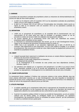Guide de procédures relatives à l’urbanisme et à l’habitat destiné aux
gestionnaires locaux
PROCEDURES RELATIVES AU DOMAINE DE L’HABITAT
154
I. CADRAGE
La procédure des associations syndicales des propriétaires urbains ou mécanisme de refonte/redistribution des
terrains est régie par deux textes spéciaux :
 Le dahir du 25 moharrem 1335 (10 novembre 1917) sur les associations syndicales des propriétaires
urbains, tel qu’il a été modifié et complété ;
 le dahir du 13 chaoual 1340 (10 juin 1922) sur l’immatriculation des immeubles urbains soumis au
régime du dahir du 25 moharrem 1335 (10 novembre 1917) sur les associations syndicales de
propriétaires urbains.
II. DEFINITION
 L’ASPU est un groupement de propriétaires ou de propriétés dont le fonctionnement vise une
restructuration du sol urbain ayant pour objet de remodeler un parcellaire existant en vue de
permettre la création de terrains à bâtir et la réalisation des équipements collectifs ;
 Les terrains apportés par le remaniement foncier ainsi opéré sont redistribués aux anciens
propriétaires après modification de leur assiette ;
 Le mécanisme du remaniement/redistribution des terrains, qui est un outil d’aménagement foncier,
s’appui sur les indications des documents d’urbanisme lorsqu’il en existe un ;
 L’ASPU n’est ni une copropriété, ni une association réglementée par le dahir n°1-58-376 du 15
novembre 1958 réglementant le droit d’association, tel qu’il a été modifié et complété, ni un syndicat
de professionnel, mais une personne morale qui a pour objet de gérer les équipements communs à un
ensemble de propriétaires fonciers.
III. OBJET
 L’objectif escompté étant notamment la mobilisation des terrains en rendant effective l’application des
prévisions des documents d’urbanisme par :
- la réalisation du plan public d'alignement et d'extension ;
- du lotissement des propriétés,
- ou de l'aménagement et de l'entretien de voies privées avec leurs dépendances (trottoirs,
caniveaux, égouts…).
 Ces opérations sont réalisées par un organisme créé spécialement à cet effet et qui prend la forme
d’une association syndicale à qui la loi accorde des prérogatives de la puissance publique pour
procéder au regroupement, à l’aménagement et à la redistribution des terrains et/ou immeubles ;
IV. CHAMP D’APPLICATION
Le remaniement foncier s’applique à l’intérieur des communes urbaines et des centres délimités, dans des
zones urbaines déterminées couvertes par un plan d’aménagement, mais dans lesquelles le morcellement
excessif des terrains et leur configuration ne permettent pas un aménagement harmonieux et la réalisation du
réseau de voirie et des équipements collectifs prévus par ledit plan.
V. UTILITE PRATIQUE
 La solution apportée par le remaniement réside dans le regroupement de l’ensemble des terrains en
question pour permettre à la fois l’ouverture des voies et places et la réservation des terrains aux
équipements collectifs et la constructibilité des lots conformément au plan d’aménagement ;
 Il permet à la puissance publique d’éviter le recours au procédé de l’expropriation, qui est une solution
coûteuse pour les deniers publics, en privilégiant l’option de la participation, aux opérations
d’aménagement, des propriétaires fonciers ou immobiliers du secteur concerné par des contributions
en nature ou numéraire de leurs quotes-parts.
 