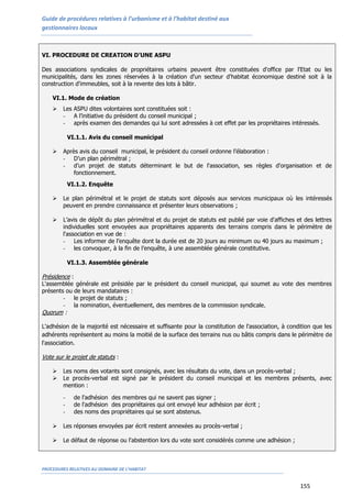 Guide de procédures relatives à l’urbanisme et à l’habitat destiné aux
gestionnaires locaux
PROCEDURES RELATIVES AU DOMAINE DE L’HABITAT
155
VI. PROCEDURE DE CREATION D’UNE ASPU
Des associations syndicales de propriétaires urbains peuvent être constituées d'office par l'Etat ou les
municipalités, dans les zones réservées à la création d'un secteur d'habitat économique destiné soit à la
construction d'immeubles, soit à la revente des lots à bâtir.
VI.1. Mode de création
 Les ASPU dites volontaires sont constituées soit :
- A l’initiative du président du conseil municipal ;
- après examen des demandes qui lui sont adressées à cet effet par les propriétaires intéressés.
VI.1.1. Avis du conseil municipal
 Après avis du conseil municipal, le président du conseil ordonne l’élaboration :
- D’un plan périmétral ;
- d’un projet de statuts déterminant le but de l'association, ses règles d'organisation et de
fonctionnement.
VI.1.2. Enquête
 Le plan périmétral et le projet de statuts sont déposés aux services municipaux où les intéressés
peuvent en prendre connaissance et présenter leurs observations ;
 L’avis de dépôt du plan périmétral et du projet de statuts est publié par voie d'affiches et des lettres
individuelles sont envoyées aux propriétaires apparents des terrains compris dans le périmètre de
l'association en vue de :
- Les informer de l’enquête dont la durée est de 20 jours au minimum ou 40 jours au maximum ;
- les convoquer, à la fin de l’enquête, à une assemblée générale constitutive.
VI.1.3. Assemblée générale
Présidence :
L'assemblée générale est présidée par le président du conseil municipal, qui soumet au vote des membres
présents ou de leurs mandataires :
- le projet de statuts ;
- la nomination, éventuellement, des membres de la commission syndicale.
Quorum :
L'adhésion de la majorité est nécessaire et suffisante pour la constitution de l'association, à condition que les
adhérents représentent au moins la moitié de la surface des terrains nus ou bâtis compris dans le périmètre de
l'association.
Vote sur le projet de statuts :
 Les noms des votants sont consignés, avec les résultats du vote, dans un procès-verbal ;
 Le procès-verbal est signé par le président du conseil municipal et les membres présents, avec
mention :
- de l'adhésion des membres qui ne savent pas signer ;
- de l'adhésion des propriétaires qui ont envoyé leur adhésion par écrit ;
- des noms des propriétaires qui se sont abstenus.
 Les réponses envoyées par écrit restent annexées au procès-verbal ;
 Le défaut de réponse ou l'abstention lors du vote sont considérés comme une adhésion ;
 