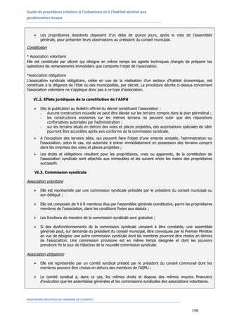 Guide de procédures relatives à l’urbanisme et à l’habitat destiné aux
gestionnaires locaux
PROCEDURES RELATIVES AU DOMAINE DE L’HABITAT
156
 Les propriétaires dissidents disposent d’un délai de quinze jours, après le vote de l'assemblée
générale, pour présenter leurs observations au président du conseil municipal.
Constitution
* Association volontaire
Elle est constituée par décret qui désigne en même temps les agents techniques chargés de préparer les
opérations de remaniements immobiliers que comporte l'objet de l'association.
*Association obligatoire
L’association syndicale obligatoire, créée en vue de la réalisation d'un secteur d'habitat économique, est
constituée à la diligence de l'Etat ou des municipalités, par décret. La procédure décrite ci-dessus concernant
l’association volontaire ne s’applique donc pas à ce type d’association.
VI.2. Effets juridiques de la constitution de l’ASPU
 Dès la publication au Bulletin officiel du décret constituant l'association :
- Aucune construction nouvelle ne peut être élevée sur les terrains compris dans le plan périmétral ;
- les constructions existantes sur les mêmes terrains ne peuvent subir que des réparations
confortatives autorisées par l'administration ;
- sur les terrains situés en dehors des voies et places projetées, des autorisations spéciales de bâtir
pourront être accordées après avis conforme de la commission syndicale.
 A l'exception des terrains bâtis, qui peuvent faire l’objet d’une entente amiable, l'administration ou
l'association, selon le cas, est autorisée à entrer immédiatement en possession des terrains compris
dans les emprises des voies et places projetées ;
 Les droits et obligations résultant pour les propriétaires, vrais ou apparents, de la constitution de
l'association syndicale sont attachés aux immeubles et les suivent entre les mains des propriétaires
successifs.
VI.3. Commission syndicale
Association volontaire
 Elle est représentée par une commission syndicale présidée par le président du conseil municipal ou
son délégué ;
 Elle est composée de 4 à 8 membres élus par l'assemblée générale constitutive, parmi les propriétaires
membres de l'association, dans les conditions fixées aux statuts ;
 Les fonctions de membre de la commission syndicale sont gratuites ;
 Si des dysfonctionnements de la commission syndicale venaient à être constatés, une assemblée
générale peut, sur demande du président du conseil municipal, être convoquée par le Premier Ministre
en vue de désigner une autre commission syndicale dont les membres pourront être choisis en dehors
de l'association. Une commission provisoire est en même temps désignée et dont les pouvoirs
prendront fin le jour de l'élection de la nouvelle commission syndicale.
Association obligatoire
 Elle est représentée par un comité syndical présidé par le président du conseil communal dont les
membres peuvent être choisis en dehors des membres de l’ASPU ;
 Le comité syndical a, dans ce cas, les mêmes droits et dispose des mêmes moyens financiers
d'exécution que les assemblées générales et les commissions syndicales des associations volontaires.
 