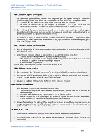 Guide de procédures relatives à l’urbanisme et à l’habitat destiné aux
gestionnaires locaux
PROCEDURES RELATIVES AU DOMAINE DE L’HABITAT
158
VII.4. Rôle des agents techniques
 Les opérations précédemment décrites sont préparées par les agents techniques (ingénieurs
géomètres-topographes) sous la direction du président du conseil communal. Ces agents dressent :
- Le tableau des parcelles comprises dans le plan périmétral, avec leur évaluation ;
- un projet de redistribution de ces parcelles, accompagné, s'il y a lieu, d'une liste des
compensations en argent, contributions, soultes ou indemnités que ce projet comporte.
 Ce travail, signé des agents techniques, est visé par le président du conseil communal et déposé
pendant une durée de quinze jours aux services municipaux où les intéressés sont avisés d'avoir à en
prendre connaissance et à présenter leurs observations ;
 Au terme de ce délai, le projet est soumis, avec les observations présentées, à l'approbation de la
commission, qui peut y apporter les modifications qu'elle juge utiles et dont les membres signent, pour
l'exécution, le projet défini.
VII.5. Immatriculation des immeubles
 Il est procédé d'office à l'immatriculation de tous les immeubles objet de remaniement compris dans le
périmètre intéressé ;
 La commission syndicale adresse au Conservateur de la propriété foncière compétent :
- Le décret approuvant la constitution d'une association syndicale ;
- l’état parcellaire comprenant tous les propriétaires faisant partie de l'association, avec leurs noms
et adresses, la superficie et la valeur de chaque parcelles ;
- le plan ou croquis du périmètre.
(Voir le détail de la procédure d’immatriculation dans le dahir de 1922)
VII.6. Rôle du comité syndical
 Dans les secteurs dits " d'habitat économique" le comité syndical établit le projet de redistribution ;
 Ce projet est déposé, pendant une durée de quinze jours, au siège de la commune avec un registre
destiné à recevoir les observations des propriétaires intéressés ;
 L'avis de ce dépôt est publié par voie d'affiche et notifié à chaque intéressé.
VIII. MOYENS FINANCIERS
 Pour réaliser ses opérations, la commission syndicale peut :
- Créer des taxes frappant les syndiqués et en prépare les rôles, qui sont visés par le président du
conseil communal ;
- emprunter après avis du conseil communal et accord du Premier Ministre ;
- recevoir de l'Etat, ou de la municipalité, des avances à titre de prêt et même des subventions,
lorsque l'association a pour objet la réalisation du plan d’aménagement.
 Lorsque l'association a été créée d'office, l'autorité qui a décidé sa constitution pourra prendre à sa
charge tout ou partie des frais afférents aux travaux de remembrement et de redistribution et, en
particulier, à la rémunération des agents techniques.
IX. HOMOLOGATION
 La décision de la commission syndicale ou du comité syndical est homologuée par décret ;
 L’homologation est prononcée par dahir lorsque les opérations de l'association mettent en cause des
biens habous ;
 
