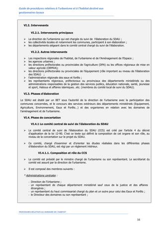 Guide de procédures relatives à l’urbanisme et à l’habitat destiné aux
gestionnaires locaux
PROCEDURES RELATIVES AU DOMAINE DE L’HABITAT
16
VI.2. Intervenants
VI.2.1. Intervenants principaux
 La direction de l’urbanisme qui est chargée du suivi de l’élaboration du SDAU ;
 les collectivités locales et notamment les communes, participent à son élaboration ;
 les départements siégeant dans le comité central chargé du suivi de l’élaboration.
VI.2.2. Autres intervenants
 Les inspections régionales de l’habitat, de l’urbanisme et de l’Aménagement de l’Espace ;
 les agences urbaines ;
 les directions préfectorales ou provinciales de l’agriculture (DPA) ou les offices régionaux de mise en
valeur agricole (ORMVA);
 les directions préfectorales ou provinciales de l’équipement (rôle important au niveau de l’élaboration
des SDAU) ;
 l’administration régionale des eaux et forêts ;
 les représentants régionaux, préfectoraux ou provinciaux des départements ministériels ou des
administrations responsables de la gestion des services publics, éducation nationale, santé, jeunesse
et sport, Habous et affaires islamiques…etc. (membres du comité local de suivi du SDAU).
VI.3. Phases d’élaboration
Le SDAU est établi par un BET sous l’autorité de la direction de l’urbanisme avec la participation des
communes concernées, et le concours des services extérieurs des départements ministériels (Equipement,
Agriculture, Environnement, Eaux et Forêts…) et des organismes en relation avec les domaines de
l'aménagement et de l'urbanisme.
VI.4. Phase de concertation
VI.4.1 Le comité central de suivi de l’élaboration du SDAU
 Le comité central de suivi de l’élaboration du SDAU (CCS) est créé par l’article 4 du décret
d’application de la loi 12-90. C’est ce texte qui définit la composition de cet organe et son rôle, au
niveau de la concertation sur le projet du SDAU.
 Ce comité, chargé d’examiner et d’orienter les études réalisées dans les différentes phases
d’élaboration du SDAU, est régi par un règlement intérieur.
VI.4.1.1. Composition et rôle du CCS
 Le comité est présidé par le ministre chargé de l’urbanisme ou son représentant. Le secrétariat du
comité est assuré par la direction de l’urbanisme.
 Il est composé des membres suivants :
* Administrations centrales :
- Direction de l’Urbanisme ;
- un représentant de chaque département ministériel sauf ceux de la justice et des affaires
étrangères ;
- un représentant du haut commissariat chargé du plan et un autre pour celui des Eaux et Forêts ;
- le Directeur des domaines ou son représentant ;
 