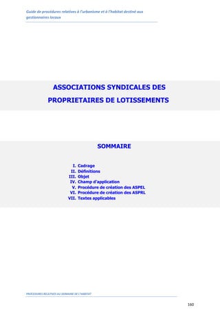 Guide de procédures relatives à l’urbanisme et à l’habitat destiné aux
gestionnaires locaux
PROCEDURES RELATIVES AU DOMAINE DE L’HABITAT
160
ASSOCIATIONS SYNDICALES DES
PROPRIETAIRES DE LOTISSEMENTS
(ASPL)
SOMMAIRE
I. Cadrage
II. Définitions
III. Objet
IV. Champ d’application
V. Procédure de création des ASPEL
VI. Procédure de création des ASPRL
VII. Textes applicables
 