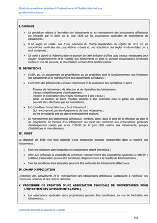 Guide de procédures relatives à l’urbanisme et à l’habitat destiné aux
gestionnaires locaux
PROCEDURES RELATIVES AU DOMAINE DE L’HABITAT
161
I. CADRAGE
 La procédure relative à l’entretien des lotissements et au redressement des lotissements défectueux
est instituée par le dahir du 13 mai 1938 sur les associations syndicales de propriétaires de
lotissements ;
 Il ne s’agit, en réalité, que d’une extension du champ d'application du régime de 1917 sur les
associations syndicales des propriétaires urbains et une adaptation des règles fondamentales qui y
sont contenues ;
 Ce dahir a donné à l'Administration le pouvoir de faire exécuter d'office tous travaux nécessaires pour
assurer l'assainissement et la viabilité des lotissements et posé le principe d'associations syndicales
créées en vue de pourvoir, le cas échéant, à l'exécution desdits travaux.
II. DEFINITIONS
 L’ASPL est un groupement de propriétaires ou de propriétés dont le fonctionnement vise l’entretien
des lotissements et le redressement des lotissements défectueux ;
 L’entretien des lotissements consiste notamment en la réalisation des opérations ci-après :
- Travaux de nettoiement, de réfection et de réparation des lotissements ;
- travaux complémentaires d'aménagement ;
- création et exploitation d'ouvrages nécessaires à ces travaux ;
- achat ou location de biens meubles destinés à leur exécution pour la partie des opérations
pouvant être effectuées par les associations.
 Est considéré comme défectueux tout lotissement :
- Qui ne comprend pas des équipements de base nécessaires ;
- qui ne se raccorde pas au plan d’aménagement existant.
 Le redressement des lotissements défectueux s’entend, donc, dans le sens de la réfection du plan et
du programme de travaux d’un lotissement qui n’est pas conforme aux prescriptions générales
d’aménagement posées par la loi n°25-90 du 17 juin 1992 relative aux lotissements, groupes
d’habitations et morcellements ;
III. OBJET
Le dispositif de 1938 vise trois objectifs d'une importance pratique considérable dans la matière des
lotissements :
 Fixer les conditions dans lesquelles les lotissements seront entretenus ;
 offrir aux intéressés la possibilité de constituer volontairement des associations syndicales à cette fin ;
à défaut, l'association pourra être constituée obligatoirement à la requête de l'Administration ;
 fixer les conditions dans lesquelles pourront être redressés les lotissements défectueux.
IV. CHAMP D’APPLICATION
L’entretien des lotissements et le redressement des lotissements défectueux s’appliquent à l’intérieur des
communes urbaines et des centres délimités.
V. PROCEDURE DE CREATION D’UNE ASSOCIATION SYNDICALE DE PROPRIETAIRES POUR
L’ENTRETIEN DES LOTISSEMENTS (ASPEL)
 Les associations syndicales entre propriétaires peuvent être constituées, en vue de l'entretien des
lotissements ;
 