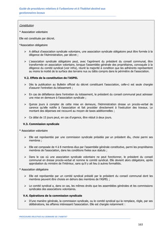 Guide de procédures relatives à l’urbanisme et à l’habitat destiné aux
gestionnaires locaux
PROCEDURES RELATIVES AU DOMAINE DE L’HABITAT
163
Constitution
** AAssssoocciiaattiioonn vvoolloonnttaaiirree
Elle est constituée par décret.
**AAssssoocciiaattiioonn oobblliiggaattooiirree
 A défaut d'association syndicale volontaire, une association syndicale obligatoire peut être formée à la
diligence de l'Administration, par décret ;
 L’association syndicale obligatoire peut, avec l'agrément du président du conseil communal, être
transformée en association volontaire, lorsque l'assemblée générale des propriétaires, convoquée à la
diligence du comité syndical (voir infra), réunit la majorité à condition que les adhérents représentent
au moins la moitié de la surface des terrains nus ou bâtis compris dans le périmètre de l'association.
5.2.
5.3. V.2. Effets de la constitution de l’ASPEL
 Dès la publication au Bulletin officiel du décret constituant l'association, celle-ci est seule chargée
d'assurer l'entretien du lotissement ;
 En cas de défaillance dans l'entretien du lotissement, le président du conseil communal peut adresser
une mise en demeure à l'association syndicale ;
 Quinze jours à compter de cette mise en demeure, l'Administration dresse un procès-verbal de
carence qu'elle notifie à l'association et fait procéder directement à l'exécution des travaux. Le
montant des dépenses est recouvré au moyen de taxes additionnelles ;
 Ce délai de 15 jours peut, en cas d'urgence, être réduit à deux jours.
V.3. Commission syndicale
** AAssssoocciiaattiioonn vvoolloonnttaaiirree
 Elle est représentée par une commission syndicale présidée par un président élu, choisi parmi ses
membres ;
 Elle est composée de 4 à 8 membres élus par l'assemblée générale constitutive, parmi les propriétaires
membres de l'association, dans les conditions fixées aux statuts ;
 Dans le cas où une association syndicale volontaire ne peut fonctionner, le président du conseil
communal en dresse procès-verbal et nomme le comité syndical. Elle devient alors obligatoire, après
approbation du ministre de l’intérieur, sans qu'il y ait lieu à autres formalités.
** AAssssoocciiaattiioonn oobblliiggaattooiirree
 Elle est représentée par un comité syndical présidé par le président du conseil communal dont les
membres peuvent être choisis en dehors des membres de l’ASPEL ;
 Le comité syndical a, dans ce cas, les mêmes droits que les assemblées générales et les commissions
syndicales des associations volontaires.
V.4. Opérations de la commission syndicale
 D’une manière générale, la commission syndicale, ou le comité syndical qui la remplace, règle, par ses
délibérations, les affaires intéressant l'association. Elle est chargée notamment :
 