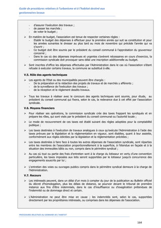 Guide de procédures relatives à l’urbanisme et à l’habitat destiné aux
gestionnaires locaux
PROCEDURES RELATIVES AU DOMAINE DE L’HABITAT
164
- d’assurer l’exécution des travaux ;
- de passer les marchés ;
- de voter le budget ;
 En matière de budget, l’association est tenue de respecter certaines règles :
- Etablir le budget des dépenses à effectuer pour la première année qui suit sa constitution et pour
les années suivantes le dresser au plus tard au mois de novembre qui précède l’année qui va
s’ouvrir ;
- Ce budget doit être soumis par le président du conseil communal à l'approbation du gouverneur
concerné ;
- Dans le cas où des dépenses imprévues et urgentes s’avèrent nécessaires en cours d'exercice, la
commission syndicale doit provoquer sans délai une inscription additionnelle au budget.
 Sont inscrites d'office les dépenses effectuées par l'Administration dans le cas où l’association s’étant
refusée à exécuter certains travaux, la commune se substitué à elle.
V.5. Rôle des agents techniques
 Les agents de l'Etat ou des municipalités peuvent être chargés :
- De la préparation et la rédaction des projets de travaux et de marchés y afférents ;
- de la surveillance de l'exécution des travaux ;
- de la réception et le règlement desdits travaux.
 Tous les travaux à réaliser avec le concours des agents techniques sont soumis, pour étude, au
président du conseil communal qui fixera, selon le cas, la redevance due à cet effet par l'association
syndicale.
V.6. Moyens financiers
 Pour réaliser ses opérations, la commission syndicale crée des taxes frappant les syndiqués et en
prépare les rôles, qui sont visés par le président du conseil communal ou l’autorité locale ;
 Le mode de recouvrement de ces taxes est établi suivant des règles adoptées pour la comptabilité
publique ;
 Les taxes destinées à l'exécution de travaux analogues à ceux qu'exécute l'Administration à l'aide des
taxes prévues par la législation et la réglementation en vigueur, sont établies, quant à leur assiette,
conformément aux règles édictées par la législation et la réglementation précitées ;
 Les taxes destinées à faire face à toutes les autres dépenses de l'association syndicale, sont réparties
entre les membres de l'association proportionnellement à la superficie, à l'étendue en façade et à la
situation des immeubles bâtis ou non, compris dans le périmètre syndical ;
 Au cas où tout ou partie des frais d'entretien sont à la charge du lotisseur en vertu d’une convention
particulière, les taxes imposées aux lotis seront supportées par le lotisseur jusqu'à concurrence des
engagements souscrits par lui ;
 L'entretien des voies ou ouvrages publics compris dans le périmètre syndical demeure à la charge de
l'Administration.
V.7. Recours
 Les intéressés peuvent, dans un délai d'un mois à compter du jour de la publication au Bulletin officiel
du décret d'homologation, plus les délais de distance, se pourvoir devant le tribunal de première
instance aux fins d'être indemnisés, dans le cas d'insuffisance ou d'exagération prétendues de
l'indemnité ou de dommage direct et certain.
 L'Administration ne peut être mise en cause ; les indemnités sont, selon le cas, supportées
directement par les propriétaires intéressés, ou comprises dans les dépenses de l'association.
 