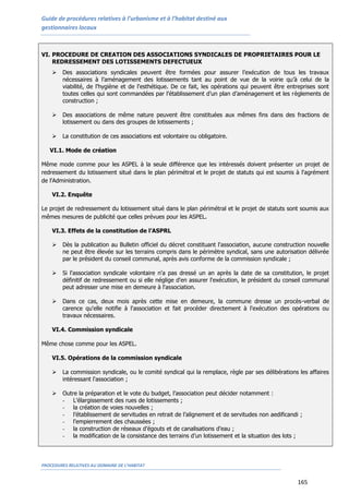 Guide de procédures relatives à l’urbanisme et à l’habitat destiné aux
gestionnaires locaux
PROCEDURES RELATIVES AU DOMAINE DE L’HABITAT
165
VI. PROCEDURE DE CREATION DES ASSOCIATIONS SYNDICALES DE PROPRIETAIRES POUR LE
REDRESSEMENT DES LOTISSEMENTS DEFECTUEUX
 Des associations syndicales peuvent être formées pour assurer l’exécution de tous les travaux
nécessaires à l’aménagement des lotissements tant au point de vue de la voirie qu’à celui de la
viabilité, de l'hygiène et de l'esthétique. De ce fait, les opérations qui peuvent être entreprises sont
toutes celles qui sont commandées par l’établissement d’un plan d’aménagement et les règlements de
construction ;
 Des associations de même nature peuvent être constituées aux mêmes fins dans des fractions de
lotissement ou dans des groupes de lotissements ;
 La constitution de ces associations est volontaire ou obligatoire.
VI.1. Mode de création
Même mode comme pour les ASPEL à la seule différence que les intéressés doivent présenter un projet de
redressement du lotissement situé dans le plan périmétral et le projet de statuts qui est soumis à l'agrément
de l'Administration.
VI.2. Enquête
Le projet de redressement du lotissement situé dans le plan périmétral et le projet de statuts sont soumis aux
mêmes mesures de publicité que celles prévues pour les ASPEL.
VI.3. Effets de la constitution de l’ASPRL
 Dès la publication au Bulletin officiel du décret constituant l'association, aucune construction nouvelle
ne peut être élevée sur les terrains compris dans le périmètre syndical, sans une autorisation délivrée
par le président du conseil communal, après avis conforme de la commission syndicale ;
 Si l'association syndicale volontaire n'a pas dressé un an après la date de sa constitution, le projet
définitif de redressement ou si elle néglige d'en assurer l'exécution, le président du conseil communal
peut adresser une mise en demeure à l'association.
 Dans ce cas, deux mois après cette mise en demeure, la commune dresse un procès-verbal de
carence qu'elle notifie à l'association et fait procéder directement à l'exécution des opérations ou
travaux nécessaires.
VI.4. Commission syndicale
Même chose comme pour les ASPEL.
VI.5. Opérations de la commission syndicale
 La commission syndicale, ou le comité syndical qui la remplace, règle par ses délibérations les affaires
intéressant l'association ;
 Outre la préparation et le vote du budget, l’association peut décider notamment :
- L’élargissement des rues de lotissements ;
- la création de voies nouvelles ;
- l’établissement de servitudes en retrait de l’alignement et de servitudes non aedificandi ;
- l’empierrement des chaussées ;
- la construction de réseaux d’égouts et de canalisations d’eau ;
- la modification de la consistance des terrains d’un lotissement et la situation des lots ;
 