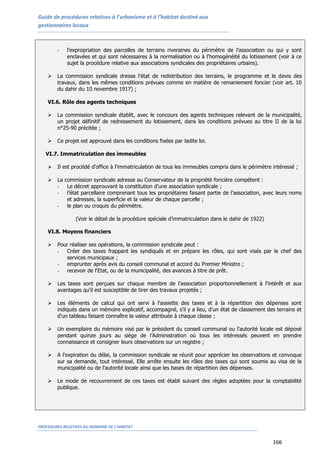 Guide de procédures relatives à l’urbanisme et à l’habitat destiné aux
gestionnaires locaux
PROCEDURES RELATIVES AU DOMAINE DE L’HABITAT
166
- l’expropriation des parcelles de terrains riveraines du périmètre de l'association ou qui y sont
enclavées et qui sont nécessaires à la normalisation ou à l'homogénéité du lotissement (voir à ce
sujet la procédure relative aux associations syndicales des propriétaires urbains).
 La commission syndicale dresse l'état de redistribution des terrains, le programme et le devis des
travaux, dans les mêmes conditions prévues comme en matière de remaniement foncier (voir art. 10
du dahir du 10 novembre 1917) ;
VI.6. Rôle des agents techniques
 La commission syndicale établit, avec le concours des agents techniques relevant de la municipalité,
un projet définitif de redressement du lotissement, dans les conditions prévues au titre II de la loi
n°25-90 précitée ;
 Ce projet est approuvé dans les conditions fixées par ladite loi.
VI.7. Immatriculation des immeubles
 Il est procédé d'office à l'immatriculation de tous les immeubles compris dans le périmètre intéressé ;
 La commission syndicale adresse au Conservateur de la propriété foncière compétent :
- Le décret approuvant la constitution d'une association syndicale ;
- l’état parcellaire comprenant tous les propriétaires faisant partie de l'association, avec leurs noms
et adresses, la superficie et la valeur de chaque parcelle ;
- le plan ou croquis du périmètre.
(Voir le détail de la procédure spéciale d’immatriculation dans le dahir de 1922)
VI.8. Moyens financiers
 Pour réaliser ses opérations, la commission syndicale peut :
- Créer des taxes frappant les syndiqués et en prépare les rôles, qui sont visés par le chef des
services municipaux ;
- emprunter après avis du conseil communal et accord du Premier Ministre ;
- recevoir de l'Etat, ou de la municipalité, des avances à titre de prêt.
 Les taxes sont perçues sur chaque membre de l'association proportionnellement à l'intérêt et aux
avantages qu'il est susceptible de tirer des travaux projetés ;
 Les éléments de calcul qui ont servi à l'assiette des taxes et à la répartition des dépenses sont
indiqués dans un mémoire explicatif, accompagné, s'il y a lieu, d'un état de classement des terrains et
d'un tableau faisant connaître la valeur attribuée à chaque classe ;
 Un exemplaire du mémoire visé par le président du conseil communal ou l'autorité locale est déposé
pendant quinze jours au siège de l’Administration où tous les intéressés peuvent en prendre
connaissance et consigner leurs observations sur un registre ;
 A l'expiration du délai, la commission syndicale se réunit pour apprécier les observations et convoque
sur sa demande, tout intéressé. Elle arrête ensuite les rôles des taxes qui sont soumis au visa de la
municipalité ou de l'autorité locale ainsi que les bases de répartition des dépenses.
 Le mode de recouvrement de ces taxes est établi suivant des règles adoptées pour la comptabilité
publique.
 