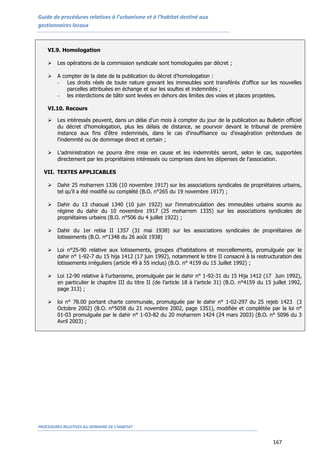 Guide de procédures relatives à l’urbanisme et à l’habitat destiné aux
gestionnaires locaux
PROCEDURES RELATIVES AU DOMAINE DE L’HABITAT
167
VI.9. Homologation
 Les opérations de la commission syndicale sont homologuées par décret ;
 A compter de la date de la publication du décret d'homologation :
- Les droits réels de toute nature grevant les immeubles sont transférés d'office sur les nouvelles
parcelles attribuées en échange et sur les soultes et indemnités ;
- les interdictions de bâtir sont levées en dehors des limites des voies et places projetées.
VI.10. Recours
 Les intéressés peuvent, dans un délai d'un mois à compter du jour de la publication au Bulletin officiel
du décret d'homologation, plus les délais de distance, se pourvoir devant le tribunal de première
instance aux fins d'être indemnisés, dans le cas d'insuffisance ou d'exagération prétendues de
l'indemnité ou de dommage direct et certain ;
 L'administration ne pourra être mise en cause et les indemnités seront, selon le cas, supportées
directement par les propriétaires intéressés ou comprises dans les dépenses de l'association.
VII. TEXTES APPLICABLES
 Dahir 25 moharrem 1336 (10 novembre 1917) sur les associations syndicales de propriétaires urbains,
tel qu’il a été modifié ou complété (B.O. n°265 du 19 novembre 1917) ;
 Dahir du 13 chaoual 1340 (10 juin 1922) sur l'immatriculation des immeubles urbains soumis au
régime du dahir du 10 novembre 1917 (25 moharrem 1335) sur les associations syndicales de
propriétaires urbains (B.O. n°506 du 4 juillet 1922) ;
 Dahir du 1er rebia II 1357 (31 mai 1938) sur les associations syndicales de propriétaires de
lotissements (B.O. n°1348 du 26 août 1938)
 Loi n°25-90 relative aux lotissements, groupes d’habitations et morcellements, promulguée par le
dahir n° 1-92-7 du 15 hija 1412 (17 juin 1992), notamment le titre II consacré à la restructuration des
lotissements irréguliers (article 49 à 55 inclus) (B.O. n° 4159 du 15 Juillet 1992) ;
 Loi 12-90 relative à l’urbanisme, promulguée par le dahir n° 1-92-31 du 15 Hija 1412 (17 Juin 1992),
en particulier le chapitre III du titre II (de l’article 18 à l’article 31) (B.O. n°4159 du 15 juillet 1992,
page 313) ;
 loi n° 78.00 portant charte communale, promulguée par le dahir n° 1-02-297 du 25 rejeb 1423 (3
Octobre 2002) (B.O. n°5058 du 21 novembre 2002, page 1351), modifiée et complétée par la loi n°
01-03 promulguée par le dahir n° 1-03-82 du 20 moharrem 1424 (24 mars 2003) (B.O. n° 5096 du 3
Avril 2003) ;
 