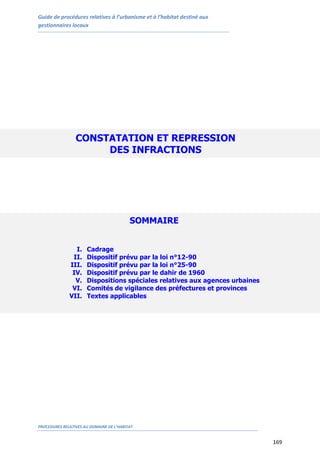 Guide de procédures relatives à l’urbanisme et à l’habitat destiné aux
gestionnaires locaux
PROCEDURES RELATIVES AU DOMAINE DE L’HABITAT
169
CONSTATATION ET REPRESSION
DES INFRACTIONS
SOMMAIRE
I. Cadrage
II. Dispositif prévu par la loi n°12-90
III. Dispositif prévu par la loi n°25-90
IV. Dispositif prévu par le dahir de 1960
V. Dispositions spéciales relatives aux agences urbaines
VI. Comités de vigilance des préfectures et provinces
VII. Textes applicables
 