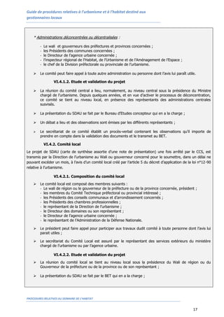 Guide de procédures relatives à l’urbanisme et à l’habitat destiné aux
gestionnaires locaux
PROCEDURES RELATIVES AU DOMAINE DE L’HABITAT
17
* Administrations déconcentrées ou décentralisées :
- Le wali et gouverneurs des préfectures et provinces concernées ;
- les Présidents des communes concernées ;
- le Directeur de l’agence urbaine concernée ;
- l’inspecteur régional de l’Habitat, de l’Urbanisme et de l’Aménagement de l’Espace ;
- le chef de la Division préfectorale ou provinciale de l’urbanisme.
 Le comité peut faire appel à toute autre administration ou personne dont l’avis lui paraît utile.
VI.4.1.2. Etude et validation du projet
 La réunion du comité central a lieu, normalement, au niveau central sous la présidence du Ministre
chargé de l’urbanisme. Depuis quelques années, et en vue d’activer le processus de déconcentration,
ce comité se tient au niveau local, en présence des représentants des administrations centrales
susvisés.
 La présentation du SDAU se fait par le Bureau d’Etudes concepteur qui en a la charge ;
 Un débat a lieu et des observations sont émises par les différents représentants ;
 Le secrétariat de ce comité établit un procès-verbal contenant les observations qu’il importe de
prendre en compte dans la validation des documents et le transmet au BET.
VI.4.2. Comité local
Le projet de SDAU (carte de synthèse assortie d’une note de présentation) une fois arrêté par le CCS, est
transmis par la Direction de l’urbanisme au Wali ou gouverneur concerné pour le soumettre, dans un délai ne
pouvant excéder un mois, à l’avis d’un comité local créé par l’article 5 du décret d’application de la loi n°12-90
relative à l’urbanisme.
VI.4.2.1. Composition du comité local
 Le comité local est composé des membres suivants :
- Le wali de région ou le gouverneur de la préfecture ou de la province concernée, président ;
- les membres du Comité Technique préfectoral ou provincial intéressé ;
- les Présidents des conseils communaux et d’arrondissement concernés ;
- les Présidents des chambres professionnelles ;
- le représentant de la Direction de l’urbanisme ;
- le Directeur des domaines ou son représentant ;
- le Directeur de l’agence urbaine concernée ;
- le représentant de l’Administration de la Défense Nationale.
 Le président peut faire appel pour participer aux travaux dudit comité à toute personne dont l’avis lui
parait utiles ;
 Le secrétariat du Comité Local est assuré par le représentant des services extérieurs du ministère
chargé de l’urbanisme ou par l’agence urbaine.
VI.4.2.2. Etude et validation du projet
 La réunion du comité local se tient au niveau local sous la présidence du Wali de région ou du
Gouverneur de la préfecture ou de la province ou de son représentant ;
 La présentation du SDAU se fait par le BET qui en a la charge ;
 
