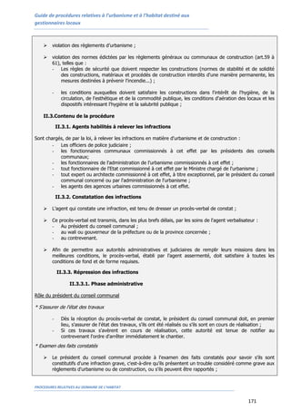 Guide de procédures relatives à l’urbanisme et à l’habitat destiné aux
gestionnaires locaux
PROCEDURES RELATIVES AU DOMAINE DE L’HABITAT
171
 violation des règlements d’urbanisme ;
 violation des normes édictées par les règlements généraux ou communaux de construction (art.59 à
61), telles que :
- Les règles de sécurité que doivent respecter les constructions (normes de stabilité et de solidité
des constructions, matériaux et procédés de construction interdits d'une manière permanente, les
mesures destinées à prévenir l'incendie...) ;
- les conditions auxquelles doivent satisfaire les constructions dans l'intérêt de l'hygiène, de la
circulation, de l'esthétique et de la commodité publique, les conditions d'aération des locaux et les
dispositifs intéressant l'hygiène et la salubrité publique ;
II.3.Contenu de la procédure
II.3.1. Agents habilités à relever les infractions
Sont chargés, de par la loi, à relever les infractions en matière d'urbanisme et de construction :
- Les officiers de police judiciaire ;
- les fonctionnaires communaux commissionnés à cet effet par les présidents des conseils
communaux;
- les fonctionnaires de l'administration de l'urbanisme commissionnés à cet effet ;
- tout fonctionnaire de l'Etat commissionné à cet effet par le Ministre chargé de l'urbanisme ;
- tout expert ou architecte commissionné à cet effet, à titre exceptionnel, par le président du conseil
communal concerné ou par l'administration de l'urbanisme ;
- les agents des agences urbaines commissionnés à cet effet.
II.3.2. Constatation des infractions
 L’agent qui constate une infraction, est tenu de dresser un procès-verbal de constat ;
 Ce procès-verbal est transmis, dans les plus brefs délais, par les soins de l'agent verbalisateur :
- Au président du conseil communal ;
- au wali ou gouverneur de la préfecture ou de la province concernée ;
- au contrevenant.
 Afin de permettre aux autorités administratives et judiciaires de remplir leurs missions dans les
meilleures conditions, le procès-verbal, établi par l'agent assermenté, doit satisfaire à toutes les
conditions de fond et de forme requises.
II.3.3. Répression des infractions
II.3.3.1. Phase administrative
Rôle du président du conseil communal
* S’assurer de l'état des travaux
- Dès la réception du procès-verbal de constat, le président du conseil communal doit, en premier
lieu, s'assurer de l'état des travaux, s'ils ont été réalisés ou s'ils sont en cours de réalisation ;
- Si ces travaux s'avèrent en cours de réalisation, cette autorité est tenue de notifier au
contrevenant l'ordre d'arrêter immédiatement le chantier.
* Examen des faits constatés
 Le président du conseil communal procède à l'examen des faits constatés pour savoir s'ils sont
constitutifs d'une infraction grave, c'est-à-dire qu'ils présentent un trouble considéré comme grave aux
règlements d'urbanisme ou de construction, ou s'ils peuvent être rapportés ;
 