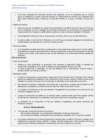 Guide de procédures relatives à l’urbanisme et à l’habitat destiné aux
gestionnaires locaux
PROCEDURES RELATIVES AU DOMAINE DE L’HABITAT
172
 Si les faits constitutifs de l'infraction peuvent être rapportés, car ils ne présentent pas un trouble
grave, le président du conseil communal ordonne au contrevenant les mesures qui s'imposent pour
faire cesser l'infraction dans un délai qui ne peut être inférieur à 15 jours, ni excéder 30 jours (art.
67).
* Dépôt de la plainte
 Dans tous les cas, le président du conseil communal dépose une plainte entre les mains du Procureur
du Roi compétent, aux fins d'engager les poursuites à l'encontre du contrevenant en l'informant des
mesures prises et en joignant, à ladite plainte, copie de la mise en demeure adressée à l'intéressé ;
 Il tient également informé le wali ou le gouverneur concerné, selon le cas, de cette démarche ;
 Si, dans ce délai, il a été mis fin à l'infraction, il est mis fin aux poursuites engagées et le président du
conseil adresse une demande en ce sens au Procureur du Roi.
* Prise de sanctions
 Si, à l'expiration du délai ainsi fixé, le contrevenant n'a pas exécuté les ordres qui lui ont été notifiés,
le président du conseil communal informe le wali ou le gouverneur concerné et le procureur du Roi des
mesures qu'il a prises et des suites qui leur ont été réservées et le contrevenant devient passible de
sanctions.
Rôle du gouverneur
* Ordre de démolition
 Informé du refus d’exécution, le gouverneur peut ordonner la destruction totale ou partielle des
constructions irrégulières, et ce, dans un délai qui ne peut dépasser 30 jours (art. 68).
 Si, dans le délai fixé, la démolition n'a pas été effectuée par le contrevenant, l'autorité locale y
procède d'office aux frais de ce dernier ;
* Démolition d’office
 Le Wali ou le gouverneur concerné peut, chaque fois qu'il est informé qu'une infraction d'une certaine
gravité aux règlements d'urbanisme et de construction a été commise, ordonner d'office et sans que le
président du conseil communal ne le lui demande, la démolition de la construction concernée ;
 Ces mesures ne peuvent, néanmoins, être prises par le gouverneur qu'après qu'une plainte ait été
déposée par le président du conseil communal, entre les mains du procureur du Roi ;
 La cessation de l'infraction ne fait pas obstacle à l'engagement de poursuites et ne met pas fin aux
poursuites engagées (art.70).
 Lorsque la construction est édifiée sur le domaine public, l'autorité locale peut faire procéder d'office
et aux frais du contrevenant à sa démolition, sans pour autant suivre la procédure requise ;
 La démolition de la construction ne fait pas obstacle à l’application des peines encourues par
l’infraction commise.
II.3.3.2. Phase judiciaire
 Une fois saisi, le tribunal est tenu de prononcer :
- Soit une peine d'amende, si le contrevenant obtempère à l'ordre du gouverneur ;
- soit, en plus de l'amende, la démolition de la construction irrégulière, s'il n'y a pas été procédé.
 Les travaux ordonnés par le tribunal doivent être exécutés dans un délai de 30 jours à compter de la
notification du jugement devenu définitif. A défaut, l'autorité locale peut y faire procéder 48 heures
après la mise en demeure adressée au contrevenant aux frais et dépens de ce dernier.
 