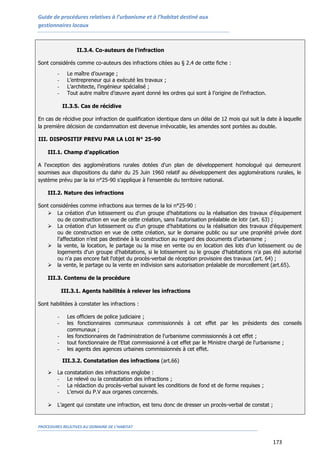 Guide de procédures relatives à l’urbanisme et à l’habitat destiné aux
gestionnaires locaux
PROCEDURES RELATIVES AU DOMAINE DE L’HABITAT
173
II.3.4. Co-auteurs de l’infraction
Sont considérés comme co-auteurs des infractions citées au § 2.4 de cette fiche :
- Le maître d’ouvrage ;
- L’entrepreneur qui a exécuté les travaux ;
- L’architecte, l’ingénieur spécialisé ;
- Tout autre maître d’œuvre ayant donné les ordres qui sont à l’origine de l’infraction.
II.3.5. Cas de récidive
En cas de récidive pour infraction de qualification identique dans un délai de 12 mois qui suit la date à laquelle
la première décision de condamnation est devenue irrévocable, les amendes sont portées au double.
III. DISPOSITIF PREVU PAR LA LOI N° 25-90
III.1. Champ d’application
A l'exception des agglomérations rurales dotées d'un plan de développement homologué qui demeurent
soumises aux dispositions du dahir du 25 Juin 1960 relatif au développement des agglomérations rurales, le
système prévu par la loi n°25-90 s’applique à l'ensemble du territoire national.
III.2. Nature des infractions
Sont considérées comme infractions aux termes de la loi n°25-90 :
 La création d'un lotissement ou d'un groupe d'habitations ou la réalisation des travaux d'équipement
ou de construction en vue de cette création, sans l'autorisation préalable de lotir (art. 63) ;
 La création d’un lotissement ou d'un groupe d'habitations ou la réalisation des travaux d'équipement
ou de construction en vue de cette création, sur le domaine public ou sur une propriété privée dont
l’affectation n’est pas destinée à la construction au regard des documents d’urbanisme ;
 la vente, la location, le partage ou la mise en vente ou en location des lots d'un lotissement ou de
logements d'un groupe d'habitations, si le lotissement ou le groupe d'habitations n'a pas été autorisé
ou n'a pas encore fait l'objet du procès-verbal de réception provisoire des travaux (art. 64) ;
 la vente, le partage ou la vente en indivision sans autorisation préalable de morcellement (art.65).
III.3. Contenu de la procédure
III.3.1. Agents habilités à relever les infractions
Sont habilitées à constater les infractions :
- Les officiers de police judiciaire ;
- les fonctionnaires communaux commissionnés à cet effet par les présidents des conseils
communaux ;
- les fonctionnaires de l'administration de l'urbanisme commissionnés à cet effet ;
- tout fonctionnaire de l'Etat commissionné à cet effet par le Ministre chargé de l'urbanisme ;
- les agents des agences urbaines commissionnés à cet effet.
III.3.2. Constatation des infractions (art.66)
 La constatation des infractions englobe :
- Le relevé ou la constatation des infractions ;
- La rédaction du procès-verbal suivant les conditions de fond et de forme requises ;
- L’envoi du P.V aux organes concernés.
 L’agent qui constate une infraction, est tenu donc de dresser un procès-verbal de constat ;
 
